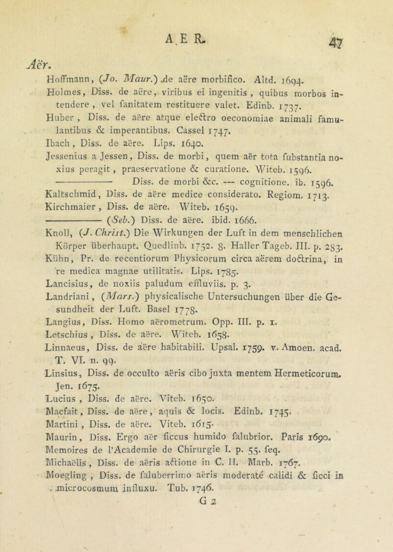 Aer. Hoffmann, (./o. Maur.) Ae aere morbifico. Altd. 1694. Holmes, Diss. de aere, viribus ei ingenitis , quibus morbos in- tendere , vel fanitatem restituere valet. Edinb. 1737. Huber , Diss. de aere atque eleftro oeconomiae animali famu- lantibus & imperantibus. Cassel 1747. Ibach , Diss. de aere. Lips. 1640. Jessenius a Jessen, Diss. de morbi, quem aer tota fubstantia no- xius peragit, praeservatione & curatione. Witeb. 1546. Diss. de morbi &c. — cognitione, ib. 1596. Kaltschmid, Diss. de aere medice considerato. Regiom. 1713. Kirchmaier , Diss. de aere. Witeb. 1659. (Seb.) Diss. de aere. ibid. 1666. Knoll, (/. Christ.') Die Wirkungen der Luft in dem menschlichen Kbrper iiberhaupt. Quedlinb. 1752. g. Haller Tageb. III. p. 233. Kiihn, Pr. de recentiorum Physicorum circa aerem doftrina, in 're medica magnae utilitatis. Lips. 1785* Lancisius, de noxiis paludum effluviis, p. 3. Landriani, (Mars.) physicalische Untersuchungen uber die Ge- sundheit der Luft. Basel 1778. Langius, Diss. Homo aerometrum. Opp. III. p. x. Letschius , Diss. de aere. Witeb. 1658. Linnaeus, Diss. de aere habitabili. Upsal. 1759. v. Amoen. acad. T. VI. n. 99. Linsius, Diss. de occulto aeris cibo juxta mentem Hermeticorum. Jen. 1675. Lucius , Diss. de aere. Viteb. 1650. IVlacfait, Diss. de aere, aquis & locis. Edinb. 1745. Martini , Diss. de aere. Viteb. i6t5- Maurin, Diss. Ergo aer ficcus humido falubrior. Paris 1690. Memoires de 1’Academie de Chirurgie I. p. 55. feq. Michaelis , Diss. de aeris aftione in C. II. Marb. 1767. Moegling , Diss. de faluberrimo aeris moderate calidi & ficcl in . microcosmum influxu. Tub. 1746. G 2