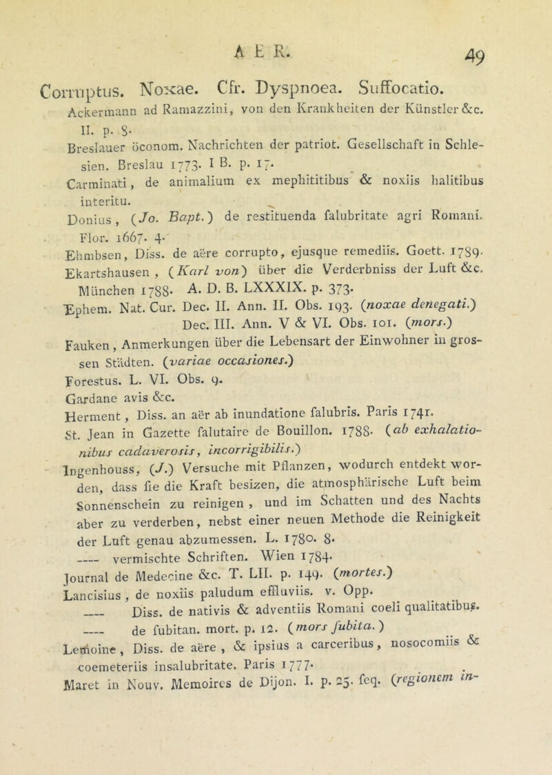 Corruptus. Noxae. Cfr. Dyspnoea. Suffocatio. Ackermann ad Ramazzini, von den Krankheiten der Klinstler&c. II. p- 3- Breslauer bconom. Nachrichten der patriot. Gesellschaft in Schle- sien. Breslau 1773* I ^* P* R* Carminati, de animalium ex mephititibus & noxiis halitibus interitu. Donius , {Jo. Bapt.) de restituenda falubritate agri Romani. Flor. 1667. 4* Ehmbsen, Diss. de aere corrupto, ejusque remediis. Goett. 1789- Ekartshausen , {Karl von) uber die Verderbniss der Luft &c. Munchen ijSS* -A* O. LXXX1X. p. 373* Xphem. Nat. Cur. Dec. II. Ann. II. Obs. 11)3. {noxae denegati.) Dec. III. Ann. V & VI. Obs. 101. {mors.) Fauken , Anmerkungen uber die Lebensart der Einwohner in gros- sen Stadten. {variae occasiones.') Forestus. L. VI. Obs. 9. Gardane avis &c. Herment, Diss. an aer ab inundatione falubris. Paris 1741:. St. Jean in Gazette falutaire de Bouillon. 1788- {ab exhalatio- nibus cadaverosis, incorrigibilis.) Ingenhouss, {J.) Versuche mit Pflanzen, xvodurch entdekt wor- den, dass fie die Kraft besizen, die atmospharische Luft beirn Sonnenschein zu reinigen , und im Schatten und des Nachts aber zu verderben, nebst einer neuen Methode die Reinigkeit der Luft genau abzumessen. L. 1780. 8* vermischte Schriften. Wien 1784* Journal de Medecine &c. T. LII. p. 149* {mortes.) Lancisius , de noxiis paludum effluviis, v. Opp. Diss. de nativis & adventiis Romani coeli qualitatibus. de fubitan. mort. p. 12. {mors Jubita.) Lemoine, Diss. de aere, & ipsius a carceribus, nosocomiis & coemeteriis insalubritate. Paris 1 777* Maret in Nouv. Memoires de Dijon. I. p. 25. feq. {regionem m-