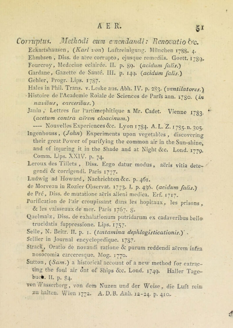 Corruptus. Methodi eum emendandi: Renovatio bc. Eckartshausen, (Karl vori) Luftreinigung. Miinchen 1788* 4. Ehmbsen , Diss. de aere corrupto, ejusque remediis. Goett. 1789,. Fourcroy, Medecine eclairee. II. p. 89- {aciclum falis.') Gardane, Gazette de Sante. III. p. 144. (acidum falis.) Gehler, Progr. Lips. 1787. Hales in Phil. Trans, v. Leske aus. Abh. IV. p. 283. (ventilatores.) -Histoire de 1’Academie Roiale de Sciences de Paris ann. 1750. {in navibus, carceribus.) Janin ,• Lettres fur 1’artlmephitique a Mr. Cadet. Vienne 1783 {acetum contra aerem cloacinum.) Nouvelles Experiences&c. Lyon 1734. A. L. Z. 1735. n. 305. Ingenhouss , {John) Experiments upon vegetables , discovering their great Power of purifying the common air in the Sun-shine, and of injuring it in the Shade and at Night &c. Lond. 1779. Comm. Lips. XXIV. p. 74. Leroux des 1 illets , Diss. Ergo datur modus, aeris vitia dete- gendi & corrigendi. Paris 1777. Ludwig ad Howard, Nachrichten&c. p. 461. de Morveau in Rozier Observat. 1773. I. p. 436. {aciclum falis.) de Pre, Diss. de mutatione aeris alieni medica. Erf. [717. Purification de 1’air croupissant dans les hopitaux, les prisons , & les vaisseaux de mer. Paris 1767. 8- Quelmalz, Diss. de exhalationum putridarum ex cadaveribus bello trucidatis fuppressione. Lips. 1757. Seller N. Beitr. II. p. 1. {tentamina dephlogisticationis.)' . Sellier in Journal encyclopedique. 1737. vStrack, Oratio de novandi ratione &c purum reddendi aerem infra nosocomia carceresque. Mog.. 1770. Sutton, {Sam.) a historical account of a new method for extrac- ting the foul air ont of Ships &c. Lond. 1749. Haller Tage- buc*. II. p. 34. Y©n vVasserbefg, von dem Nuzen und der Weise, die Luft reinj zu halten. Wien 1772. A. D. B. Anii. 12-24. P- 410-