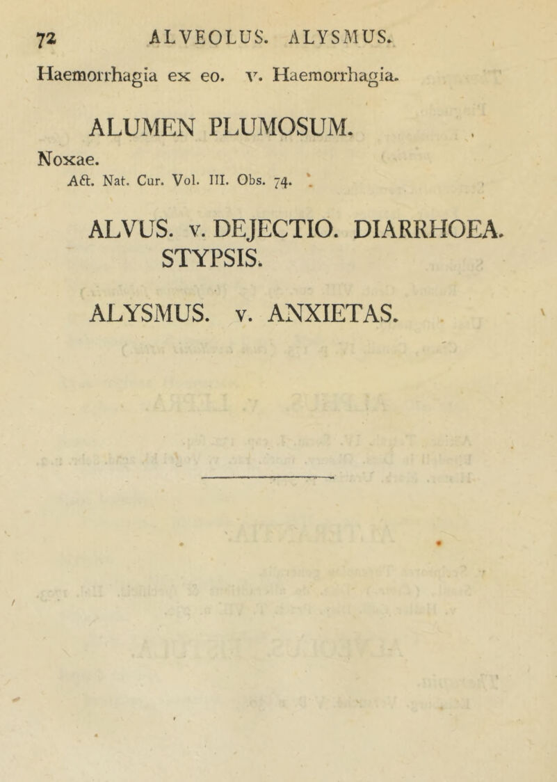 Haemorrhagia ex eo. v. Haemorrhagia. o o ALUMEN PLUMOSUM. Noxae. Aft. Nat. Cur. Vol. III. Obs. 74. * ALVUS, v. DEJECTIO. DIARRHOEA. STYPSIS. ALYSMUS. v. ANXIETAS.