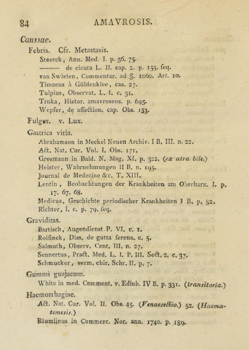 Caussae. Febris. Cfr. Metastasis. StOerck, Ann. Med. I. p. 56. 75. de cicuta L. II. cap. 2. p. 155. feq. vanSwieten, Commentar, ad §. 1060. Art. 10. Timaeus a Giildenklee, cas. 27. Tulpius, Observat. L. I, c, 31. Trnka, Histor. amavroseos. p. 695. Wepfer, de affedtion. cap. Obs. 153. Fulgwr. v. Lux. Gastrica vitia. Abrahamson in Meckel Neuen Archiv. I B, III. n. 11, Aft. Nat, Cur. Vol. I, Obs, 171. Grosmann in Bald. N. Mag. XT, p, 322, (ex atra bile.') Heister, Wahrnehmungen II B. n. 193. Journal de Medecine &c. T. XIII. Lentin , Beobachtungen der Krankheiten am Oberharz. I. p, 17. 67. 68- Medicus, Geschichte periodischer Krankheiten I B, p, 32, Richter, I. c, p. 79, feq. Graviditas. Bartisch, Augendienst P. VI. c, 1, Rolfinck, Diss. de gutta ferena, c. 5, Salmuth, Observ, Cent, III. n. 27. Sennertus, Pratt. Med. L. I. P. III. Se6t, 1, c. 37, Schmucker, verm, chir. Schr, II, p. 7, Gummi guajacutn. White in med. Comment. v. Edinb. IV B. p. 331. (transitoria.) Haemorrhagiae. A&. Nat. Cur. Vol. II. Obs. 45. (Venaese&io.) 52. {Haema- temesis.') Bitumlinus in Commere. Nor, ann. 1740. p. 139,