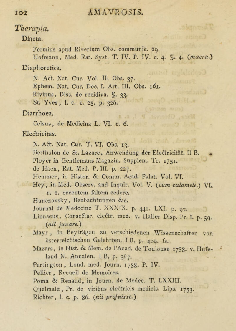 Therapia. Diaeta. Formias apud Riverium Obs. communic. 29. Hofmann, Med. Rat. Syst. T. IV. P. IV. c. 4. §. 4. (macra.) Diaphoretica. N. A6t. Nat. Cur. Vol. II. Obs. 37. Ephem. Nat. Cur. Dec. I. Art. III. Obs. 161. Rivinus, Diss. de recidiva. §. 33. St. Yves, 1. c. c. 23. p. 326. Diarrhoea. Celsus, de Medicina L. VI. c. 6. Ele&ricitas. N. Att. Nat. Cur. T. VI. Obs. 13. Bertholon de St. Lazare, Anwendung der Ele&ricitat, II B. « Floyer in Gentlemans Magazin. Supplem. Tr. 1751. de Haen, Rat. Med. P. III. p. 227. Hemmer, in Histor. & Comrn. Acad. Palat. Vol. VI. Hey, in Med. Observ. and Inquir. Vol. V. (cum calomele.) VI. n. 1. recentem faltem cedere. Hunczovsky, Beobachtungen &c. Journal de Medecine T. XXXIX. p. 441. LXI. p. 92. l.innaeus, Consettar. eieftr. med. v. Haller Disp. Pr. I. p. 59. (nil juvare.) Mayr , in Beytriigen zu verschiedenen Wissenschaften von bsterreichischen Gelehrten. I B. p. 409. fs. Mazars, in Hist. & Mem. de 1’Acad. de Toulouse 1788- v. Hufe- land N. Annalen. I B. p. 337. Partington , Lond. med. Journ. 1788. P. IV. Pellier , Recueil de Memoires. Poma & Renaud, in Journ. de Medec. T. LXXIII. Quelmalz , Pr. de viribus eledtricis medicis. Lips. 1753. Richter, 1. c. p. 86. (nil profuisse.)