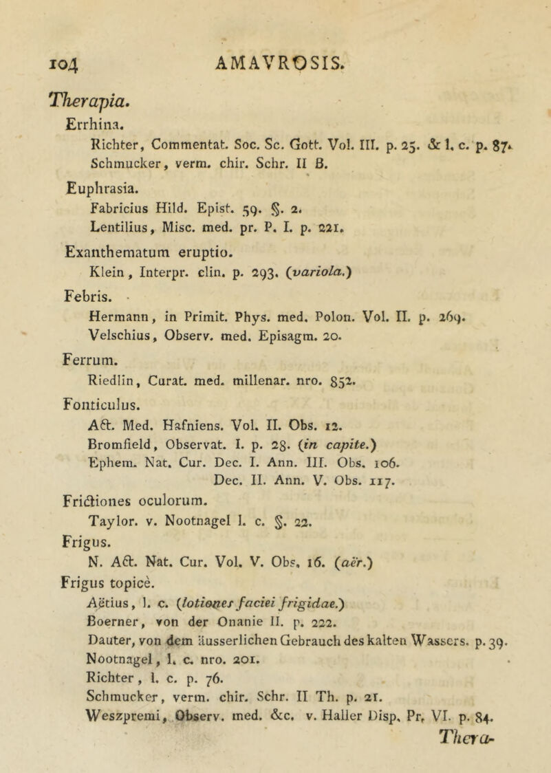 Therapia. Errhina. Richter, Commentat. Soc. Sc. Gott. Vol. III. p. 25. & 1« c. p. 87* Schmucker, verm. chir. Schr. II B. * % Euphrasia. Fabricius Hild. Epist. 59. <5- 2. Lentilius, Misc. med. pr. P. I. p. 221. Exanthematum eruptio. Klein, Interpr. clin. p. 293. (variola.) Febris. • Hermann, in Primit. Phys. med. Polon. Vol. II. p. 269. Velschius, Observ. med. Episagm. 20. Ferrum. Riedlin, Curat, med. millenar. nro. 852. Fonticulus. Aft. Med. Hafniens. Vol. II. Obs. 12. Bromfield, Observat. I. p. 2g. (in capite.) Ephem. Nat. Cur. Dec. I. Ann. III. Obs. 106. Dec. II. Ann. V. Obs. 117. Fri&iones oculorum. Taylor. v. Nootnagel I. c. §. 22. Frigus. N. A6t. Nat. Cur. Vol. V. Obs. 16. (aer.) Frigus topice. Aetius, 1. c. (toti&nex faciei frigidae.) Boerner, von der Onanie II. p. 222. Dauter, von dem ausserlichenGebrauchdeskalten Wassers. p. 39. Nootnagel, 1. c. nro. 201. Richter, 1. c. p. 76. Schmuckcr, verm. chir. Schr. II Th. p. 2r. Weszpremi, Observ. med. &c, v. Haller Disp, Prf VI. p. 84. Therar