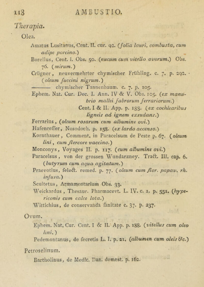 Therapia. Olea. Amatus Lusitanus, Cent. II. cur. q2. (folia lauri, combusta, cum aclipe porcino.) Borellus, Cent. I. Obs. 50. (nucum cum vitello ovorum,) Obs. 76. (mirum.') Criigner , neuvermehrter cbymischer Friibling. c. 7. p. 2q2. * (oleum fuccini nigrum.) cbymischer Tannenbaum. c. 7. p. 105. Ephem. Nat. Cur. Dec. I. Ann. IV & V. Obs. 105. (ex manu- brio mallei fabrorum ferrariorum.) Cent. I & II. App. p. 133. (ex cochlearibus ligneis ad ignem exsudans.) Ferrarius , (oleum rosarum cum albumine ovi.) Hafenreffer, Nosodoch. p. 158. (ex lardo accenso.) Kornthauer, Comment, in Paracelsum de Peste p. 67. (oleum lini, cum Jlercore vaccino.) Monconys, Voyages II. p. 117. (cum albumine ovi.) Paracelsus , von der grossen Wundarzney. Traft. III. cap. 6. (butyrum cum aqua agitatum.) Praevotius, felefr. remed. p. 77. (oleum cum flor, papav. rh. infusa.) Scultetus, Armamentarium Obs. 33. Weickardus , Thesaur. Pharmacevt. L. IV. c. 1. p. 551. (hype~ riconis cum calce lota.) Wittichius, de conservanda fanitate c. 37. p. 237. c Ovum. Ephem. Nat, Cur. Cent. I & II. App. p. i88< (vitellus cum oleo lini.) Pedemontanus, de fecretis L. I. p. 21, (albumen cum oleis &c.) Petroselinum.