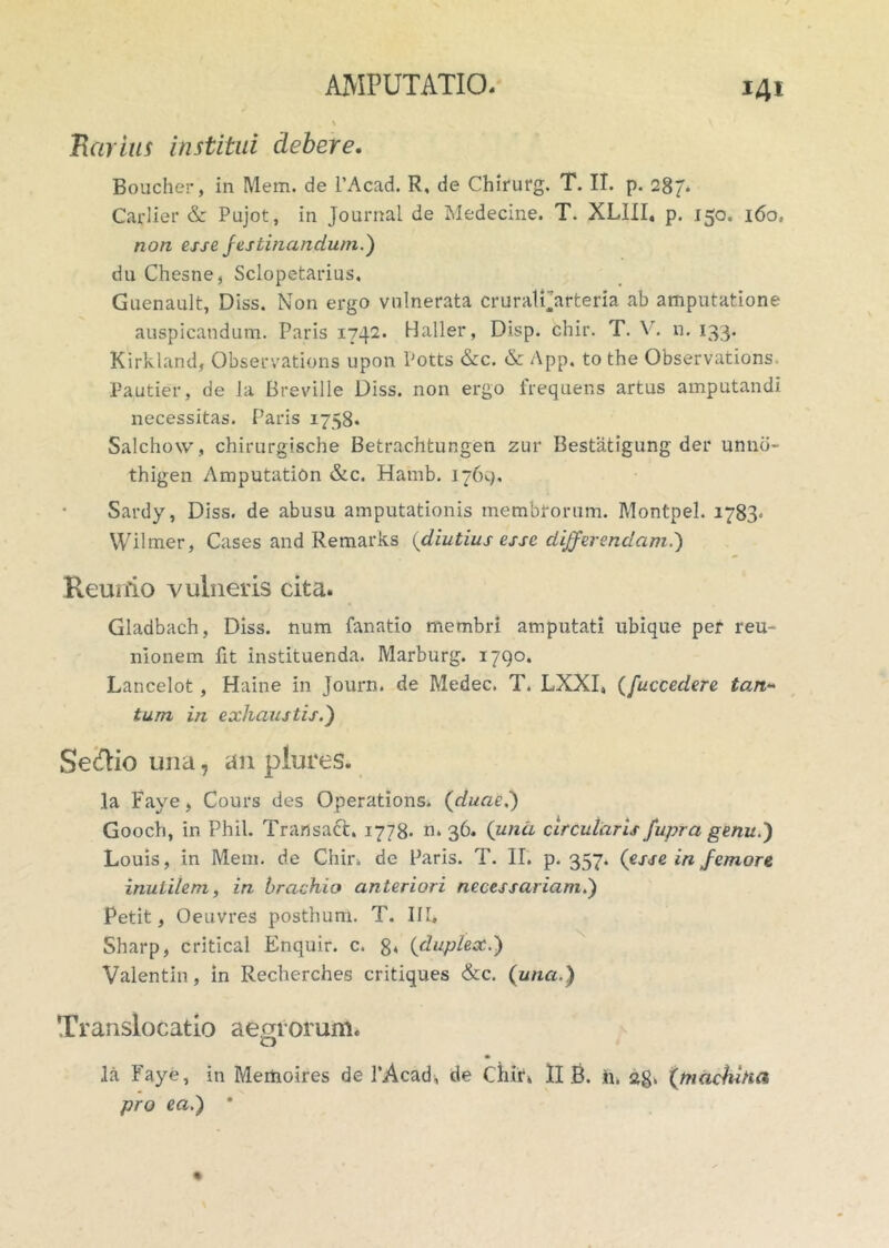 Rarius institui clebere. Boucher, in Mem. de 1’Acad. R, de Chirurg. T. II. p. 287* Carlier & Pujot, in Journal de Medecine. T. XLIII. p. 150. 160. non esse festinandum.') du Chesne, Sclopetarius, Guenault, Diss. Non ergo vulnerata cruratParteria ab amputatione auspicandum. Paris 1742. Haller, Disp. chir. T. \. n. 133. Kirkland, Observations upon Potts &c. & App. to the Observations. Pautier, de ia Breville Diss. non ergo frequens artus amputandi necessitas. Paris 1758* Salchow, chirurgische Betrachtungen zur Bestatigung der unnb- thigen Amputation &c. Hamb. 1769, Sardy, Diss. de abusu amputationis membrorum. Montpel. 1783* Wilmer, Cases and Remarks (diutius esse differendam.) Keunio vulneris cita. Gladbach, Diss. num fanatio membri amputati ubique per reu- nionem fit instituenda. Marburg. 1790. Lancelot, Haine in Journ. de Medec. T. LXXI, (fuccedere tan- tum in exhaustis.) Se&io una, an plures. Ia Fave, Cours des Operations. {duae.) Goocli, in Pbil. Transact. 1778. n» 36. {una circularis fupra genu.) Louis, in Mem. de Chin de Paris. T. II. p. 357. {esse in femore inutilem, in brachio anteriori necessariam.) Petit, Oeuvres posthum. T. IIT. Sharp, critical Enquir. c. 8« {duplex.) Valentin, in Recherches critiques &c. {una.) Translocatio aegrorum. Ia Faye, in Medaoires de 1’Acad, de Chir» II B. h. 28* {machina pro ea.) *