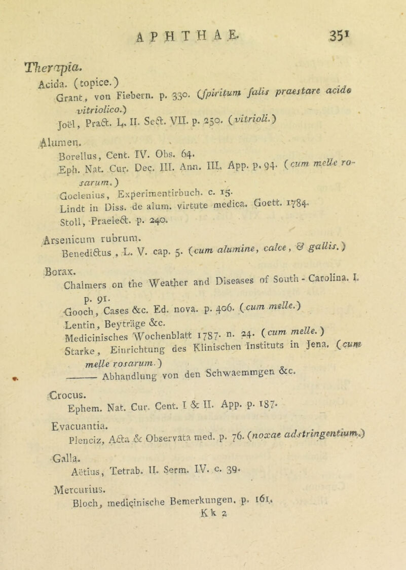 Therrfjia. Acida, (topice.) .... Grant, von Fiebern. p. 330. (fpiritum falis praestare acido vitriolico.) joel, Prad. Lf. II. Sea. VII. p. 250. (vitrioli.) Alumen. Borellus, Cent. IV. Obs. 64* Eph. Nat. Cur. Dec. III. Anu. IU. App. p.«4- («» meBc r0' s arante) Goelenius, Experimentirbuch. c. 15. Lindt in Diss. de alam, virtute medica. Goett. i?84' Stoll, Praeka. p. 240. Arsenicum rubrum. . 77. . Benediaus , L. V. cap. 5. (cum alumine, calce, c ga is.) 13 0 ir Chalmers cn the Weather and Diseases of South - Catulina. I. Gooch, Cases &c. Ed. nova. p. 406. (meile.) Lentin, Beytriige &c. Medicinisches Wochenblatt I/S7- • 24' (.cum nulle.) Starke, Einrichtung des Klinischen Instituta m Jena. (eunt meile rosarum ) Abhandlung von den Schwaemmgen &c. 0 rocus. Ephem. Nat. Cur. Cent. I & II* App. p. 187* Evacuantia. . Plenciz, A&a & Observata med. p. 76. (noxae ad stringentium,') Galla. Aetius, Tetrab. II. Serm. IV. c. 39. Mercurius. Bloch, mediciniscbe Bemerkungen. p. 161. Kk s t