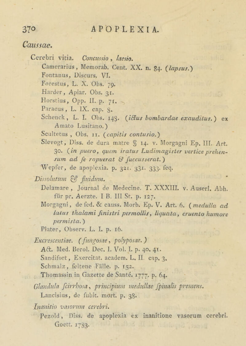 Caussae. Cerebri vitia. Concussio , laesio. Camerarius, Memorab. Cent. XX. n. 84. {lapsus.) Fontanus, Discurs. VI. Forestus, L. X. Obs. 79. Harder, Apiar. Obs. 31. Horstius, Opp. II. p. 71. Paraeus, L. IX. cap. g. Schenck, L. I. Obs. 143. {Udus bombardcie exauditur.) ex Amato Lusitano.) Scultetus , Obs. ir. {capitis contusio.) Slevogt, Diss. de dura matre § 14. v. Morgagni Ep. IU. Art. 30. {in puero, quem iratus Ludimagisler vertice prehen- sum ad fe rapuerat & fucc.usserat. ) Wepfer, de apoplexia, p. 321. 331. 333. feq. Dissolutum ffl fluidum. Delamare , Journal de Medecine. T. XXXIII. v. Auserl. Abh. fur pr. Aerzte. I B. III St. p. 127. Morgagni, de fed. & causs. Morb. Ep. V. Art. 6. {medulla ad latus thalami finistri permollis, liquata, cruento humore permista.) Plater, Observ. L. I. p. 16. Excrescentiae. (fungosae, polyposae. ) A61. Med. Berol. Dec. I. Vol. I. p. 40, 41. Sandifort, Exercitat, academ. L. II. cap. 3. Schmalz, feltene Falle, p. 152. Thomassin in Gazette de Sante. 1777. p. 64. Glandula fcirrhosa, principium medullae [pinalis premens. Lancisius, de fubit. mort. p. 38. Inanitio vasorum cerebri. Pezold, Diss. de apoplexia ex inanitione vasorum cerebri. Goett. 1783-