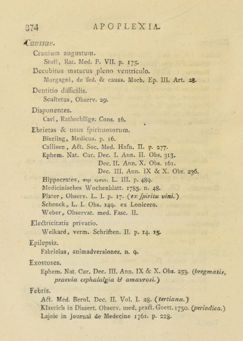 ^Caussae. APOPLEXIA. Cranium angustum. Stoll, Rat. Med. P. VII. p. 175. Decubitus maturus pleno ventriculo. Morgagni, de fed. & causs. Morb. Ep. III. Art. 2$. Dentitio difficilis. Scultetus, Observ. 29. Disponentes. Cari, Rathschlage. Cons. 16. Ebrietas & usus fpirituosorum. Bierling, Medicus, p. 16. Callisen , Aft. Soc. Med. Hafn, II. p. 277. Ephem. Nat. Cur. Dec. I. Ann. II. Obs. 313. Dec. II. Ann. X. Obs. i6r. Dec. III. Ann. IX & X. Obs. 236. Hippocrates, v^tov. L. III. p. 489. Medicinisches Wochenblatt. 1785- n. 48. Plater, Observ. L. I. p. 17. (ex fpiritu vini.) Schenck,. L. L Obs. 149. ex Lonicero. Weber, Observat, med. Fasc. II. Ele&ricitatis privatio. Weikard, verm. Schriften. II. p. 14. 15. Epilepsia. Fabricius, animadversiones, n. 9. Exostoses. Ephem. Nat. Cur. Dec. ITT. Ann. TX & X. Obs. 253. {bregmatis,, praevia cephalalgia & amavrosi.) Febris. A61. Med. BeroT. Dec. II. Vol. I. 2§. {tertiana.) Ktaerich in Dissert. Observ. med. praft. Goett. 1750. (periodica.') Lajoie in Journal de Medecine 1761. p. 228-