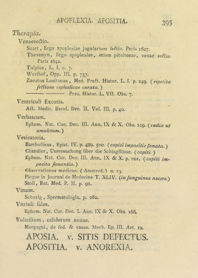 APOPLEXIA. APOSITIA. Therapia. Venaese&io. Suart, Ergo apoplexiae jugularium fe&io. Paris 1627. Thevenyn, Ergo apoplexiae, etiam pituitosae, venae sectio, Paris 1642. Tulpius, L, I. c. 7. Werlhof, Opp. IU. p. 737. Zacutus Lusitanus , Med. Praft. Histor. L. I. p. 249. (repetita fedione cephalicae, curata.) Prax. Histor. L. VII. Obs. 7. Ventriculi Excutia. Aft. Medie. Berol, Dec. II. Vol. IIL p. 40. Verbascum. Ephem. Nat. Cur. Dec. III. Anu. IX & X. Obs. 129. {radix ut amuletum.) Vesicatoria. Bartholinus, Epist. IV. p. 489- 500. {capiti impositis fanata.) Chandler, Untersuchung uber die Schlagflusse. {capiti. ) Ephem. Nat. Cur. Dec. III. Ann. IX & X. p. ior. {capiti im- posita fanantia.) Observationes medicae. (Amsterd.) n. 13. Picque in Journal de Medecine T. XLIV. {in/anguinea nocere,.) Stoll, Rat. Med. P. II. p. 92. Vinum. Schurig , Spermatologia, p. 262„ Vitrioli fales. Ephem. Nat. Cur. Dec. I. Ann. IX & X. Obs. 166. Volatilium , calidorum noxae. Morgagni, de fed. & causs. Morb. Ep. TII. Art. io. APOSIA. v. SITIS DEFECTUS. APOSITIA. v. ANOREXIA.