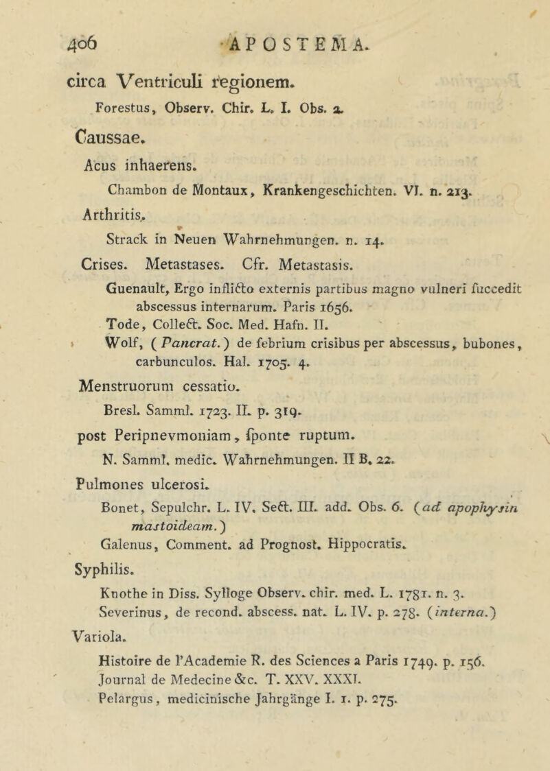 circa Ventriculi regionem. Forestus, Observ. Chir. L. I. Obs. a. Caussae, Acus inhaerens. Chambon de Montaux, Krankengeschichten. VI. n. 213. Arthritis,. Strack in Neuen Wahrnehmungen. n. 14. Crises. Metastases. Cfr. Metastasis. Guenault, Ergo inflifto externis partibus magno vulneri fuceedit abscessus internarum. Paris 1656. Tode, Colle6t. Soc. Med. Hafn. II. Wolf, ( Pancrat. ) de febrium crisibus per abscessus, bubones, carbunculos. Hal. 1705. 4. Menstruorum cessatio. Bresl. Samml. 1723. II. p. 3iq. post Peripnevmoniam, fponte ruptum. N. Samml. medie. Wahrnehmungen. II B. 22. Pulmones ulcerosi. Bonet, Sepulchr. L. IV. Sett. III. add. Obs. 6. (ad apophysin mastoideam.) Galenus, Comment. ad Prognost. Hippocratis. Syphilis. Knothe in Diss. Sylloge Observ. chir. med. L. 1781* n. 3. Severinus, de recond. abscess. nat. L. IV. p. 278. (interna.) Variola. Histoire de 1’Academie P. des Sciences a Paris 1749. p. 156. Journal de Medecine&c. T. XXV. XXXT. Pelargus, medicinische Jahrgange I. 1. p. 275.