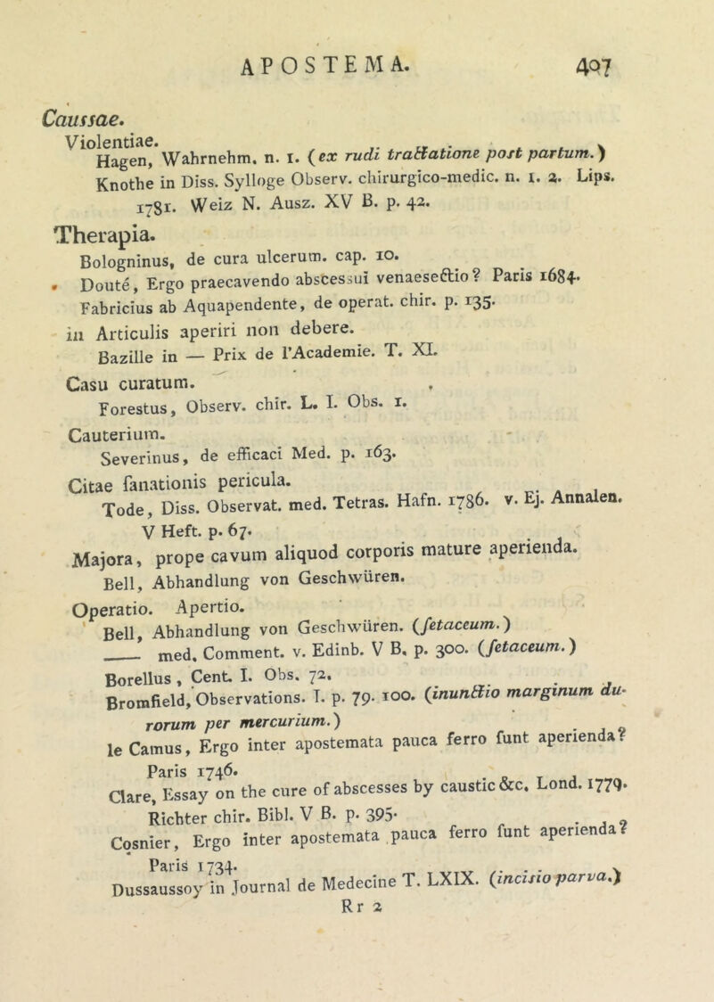 « Caussae. Violentiae. . . . v Hagen, Wahrnehm. n. 1. (ex rudi tratfaticme post partum.) Knothe in Diss. Sylloge Observ. chirurgico-medic. n. 1. 3. Lips. 1781. Weiz N. Ausz. XV B. p. 42. Therapia. Bologninus, de cura ulcerum, cap. 10. * Doute, Ergo praecavendo abscessui venaeseftio ? Paris 1684- Fabricius ab Aquapendente, de operat, chir. p. 135. in Articulis aperiri non debere. Bazille in — Prix de 1’Academie. T. XI. Casu curatum. Forestus, Observ. chir. L. I. Obs. 1. Cauterium. Severinus, de efficaci Med. p. 163. Citae fanationis pericula. Tode, Diss. Observat, med. Tetras. Hafn. 1786. v. Ej. Annalem V Heft. p. 67. Majora, prope cavum aliquod corporis mature aperienda. Bell, Abhandlung von Geschwiiren. Operatio. Apertio. Bell Abhandlung von Geschwiiren. (fetaceum.) ’ med. Comment. v. Edinb. V B, p. 300. (fetaceum.) Borellus , Cent. I. Obs. 72. . Bromfield, Observations. T. p. 79- 100. (iaunSto marginum du- rorum per mercurium.) le Camus, Ergo inter apostemata pauca ferro funt aperienda. Paris 1746. nare Fssav on the cure of abscesses by caustic&c. Lond. 1779. Ricbter chir. Bibi. V B. p. 395- Cosnier, Ergo inter apostemata pauca ferro funt aperienda? « paris j yol Dussaussoy in Journal de Medecine T. LXIX. (incisio parva.') Rr 2