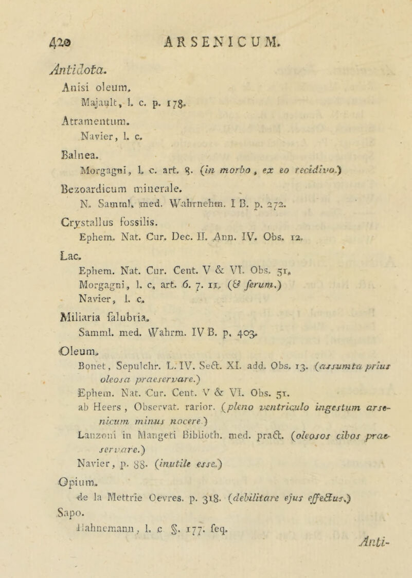 ARSENICUM. 42,9 Antidota. Anisi oleum. Majault, 1. c. p. 178. Atramentum. Na vier, 1. c. Balnea. Morgagni, 1. c. art. q. Ofl morbo > epc eo recidivoA Bezoardicum minerale. N. Samrnl, ;med. W-ahrnehtn. I B. p. 272. Crystallus fossilis. Ephem. Nat. Cur. Dec. II. Ann. IV7. Obs. 12. Lac. Ephem. Nat. Cur. Cent. V & VT. Obs. 51, Morgagni, 1. c, art. 6. 7. 11, (JJ ferum.) Na vier, 1. c. Miliaria {alubria, Samml. med. Wahrm. IV B. p. 403. Oleum.. Bonet, Sepulchr. L. IV. Se<5t. XI. add. Obs. 13. (assumta prius oleosa praeservare.) Ephem. Nat. Cur. Cent. V & VI. Obs. 51. ab Keers , Observat, rarior, (pleno ventriculo ingestum arse- nicum minus nocere ') Lanzoni in Mangeci Bibiioth. med. prati. (oleosos cibos prae- servare.) Navier, p. 33. (inutile esse.) Opi u m. de la Mettrie Oevres. p. 318- (debilitare ejus effetius.) Sapo. iiahncmann, I. .c §. 177. feq. Anti-