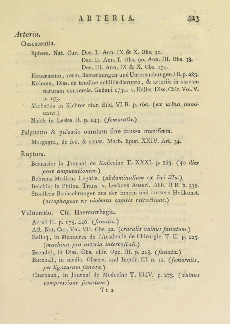 • \ Arteria. Ossescentia. Ephem. Nat. Cur. Dec. I. Ann. IX & X. Obs. 31. Dec. II. Ann. I. Obs. 90. Ann. III. Obs. 38. Dec. III. Ann. IX & X. Obs. 171. Heuermann, verm. Bernerkungen undUntersuchungenIB.p. 285. Kulmus, Diss. de tendine achillis disrupto, & arteriis in osseam naturam conversis. Gedani 173°* v. Haller Diss. Chir. Vol. V. n. 153. Michaelis in Richter chir. Bibi. VI B. p. 160. (ex urina immi- nuta.') Naish in Leske II. p. 193. (femoralis.) Palpitatio & pulsatio omnium fine caussa manifesta. Morgagni, de fed. & causs. Morb» Epist. XXIV. Art. 34. Ruptura. Beaussier in Journal de Medecine T. XXXI. p. 269. (40 dies post amputationem.) Behrens Medicus Legalis. ('abdominalium ex levi iCtu.) Belchier in Philos. Trans, v. Leskens Auserl. Abh. II B. p. 338. Stoellers Beobachtungen aus der innern und aussern Heilkunst. (oesophageae ex violenta capitis retraffiionc.) Vulneratio. Cfr. Haemorrhagia. Acrell II. p. 17S. 446. (fanata.) A£t. Nat. Cur. Vol. VII. Obs. 32. (cruralis vulnus /anatum.) Belloq, in Memoires de 1’Academie de Chirurgie. T. II. p. 125. (machina pro arteria intercoftali.) Brendel, in Diss. Obs. chir. Opp. III. p. 2i§. (fanata.) Burchall, in medie. Observ. and Inquir. III. n. 12. (femoralis, per ligaturam fanata.) Charnaux, in Journal de Medecine T, XL1V. p. 273. (vulnus compressione /anatum.) Tt 2 *