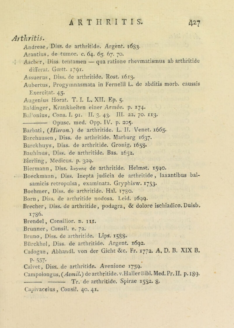 Arthritis. Andreae, Diss. de arthritide. Argent. 1633. Arantius, de tumor, c. 64. 65. 67. 70. ; Aschcr, Diss. tentamen — qua ratione rhevmatismus ab arthritide differat. Gcett. 1791. Assuerus, Diss. de arthritide. Rost. 1613. Aubertus, Progymnasmata in Fernelii L. de abditis morb. caussis Exercitat. 45. Augenius Horat. T. I. L, XTT. Ep. 3- Baldinger, Kranklieiten einer Armee. p. 174. BaPonius, Cons. I. 9r. II. 3. 43. III. 22, 70. 113. Opusc. med. Opp. IV. p. 205. Barbati, (Hieron.) de arthritide. L. If. Venet. 1665. Barchausen, Diss. de arthritide. Marburg 1637. Barckhuys, Diss. de arthritide. Gronig. 1658. Bauhinus, Diss. de arthritide. Bas. 1652. Bierling, Medicus, p. 329. Biermann, Diss. de arthritide. Helmst. 1590. Boeckmann, Diss. Inepta judicia de arthritide, laxantibus bal- samicis retropulsa, examinata. Gryphisw. 1753. Boehmer, Diss. de arthritide. Hal. 1780. Born , Diss. de arthritide nodosa. Leid. 1699. Brecher, Diss. de arthritide, podagra, & dolore ischiadico.Duisb. 1736. Brendel, Consilior, n. 111. Brunner, Consil. n. 72. Bruno, Diss. de arthritide. Lips. 1588* Biirckhel, Diss. de arthritide. Argent. 1692. Cadogan, Abhandl. von der Gicht &c. Fr. 1772. A, D. B. XIX B. P* 557- . Calvet, Diss. de arthritide. Avenione 1759. Campolongus, (AemiL) de arthritide. v.HallerBibi. Med. Pr. II. p. 189' Tr. de arthritide. Spirae 1532. g. Capivaceius, Consil. 40.41.