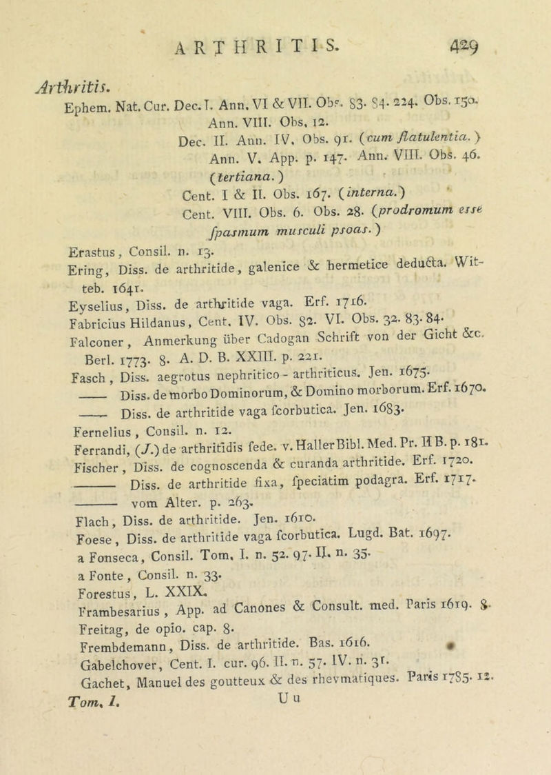 Ephem. Nat. Car. Dec.T. Ann. VI & VII. Obr. 83- $4- «4- Obs.150. Ann. VIII. Obs. 11. Dec. II. Ann. IV, Obs. 91. (cum flatulentia.} Ann. V. App. p. 147* Ann. VIII. Obs. 46. (tertiana.) Cent. I & II. Obs. 167. (interna.) Cent. VIII. Obs. 6. Obs. 28- (prodromum esse fpasmum musculi psoas. ) Erastus, Consil. n. 13. Ering, Diss. de arthritide, galenice & hermetice dedutta. Wit- teb. 1641. Eyselius, Diss. de arthritide vaga. Erf. 1716. Fabricius Hildanus, Cent. IV. Obs. 82. VI. Obs. 32. 83- 84- Falconer, Anmerkung iiber Cadogan Schrift von der Gicht &c. Berl. 1773. 8* A. D. B. XXIII. p. 221. Fasch , Diss. aegrotus nephritico - arthriticus. Jen. 1675. Diss. de morbo Dominorum, «St Domino morborum. Erf. 1670. Diss. de arthritide vaga fcorbutica. Jen. 1683. Fernelius , Consil. n. 12. _ Ferrandi, (7.) de arthritidis fede. v.HallerBibl.Med.Pr. IIB.p. 181. Fischer , Diss. de cognoscenda & curanda arthritide. Erf. 1.20. Diss. de arthritide fixa, fpeciatim podagra. Erf. 1717. vom Alter, p. 263. Flach, Diss. de arthritide. Jen. 1610. Foese, Diss. de arthritide vaga fcorbutica. Lugd. Bat. 1697. a Fonseca, Consil. Tom, I. n. 52. 97’ n* 35* a Fonte , Consil. n. 33. Forestus, L. XXIX. Frambesarius , App. ad Canones «St Consuit, med. Faris 1619- %• Freitag, de opio. cap. 8* Frembdemann, Diss. de arthritide. Bas. 161A • Gabelchover, Cent. I. cur. 96. II- n. 57* ^V. n. 3f. Gachet, Manuel des goutteux <St des rhevmatiques. Paris 1785* I2’ Tom% 1. U u