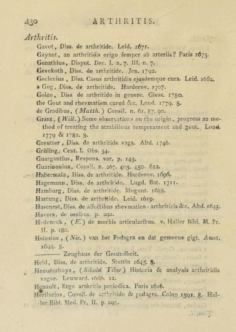 Arthritis. Gavot, Diss. de arthritide. Leid, 167T. Gayant, an arthritidis origo femper ab arteriis? Paris 1673. Genathius, Disput. Dec. I. n. 7. IU. n. 7. Cevekoth, Diss. de arthritide. Jen. 1792. Goclenius , Diss. Casus arthritidis ejusdemque cura. Leid. 3662, a Gog, Diss, de arthritide. Harderov. 1707. Golze, Diss de arthritide in genere. Giess. 1780. the Gout and rhevmatism cured &c. Lond. 1779. g- de Gradibus, (Matth. ) Consi), n. 61. 87. 90. Grant, ( Will.') Some observations on the origin, progress an r/ie- thod of treating the atrabilious temperament and gout, Lond. 1779 & 1781- 8* Greutter , Diss. de arthritide vaga. Altd. 1746. Grtiling, Cent. I. Obs. 34. Guargantius, Respons. var. p. 143. Guarinonius, Consi), n, 267. 405. 450. 612. •Habermalz, Diss. de arthritide. Harderov. 1696. Hagemann, Diss. de arthritide. Lugd. Bat. 1711. Hamburg, Diss. de arthritide. Mogunt. i6S8* Hartung, Dis3. de arthritide. Leid. 1619. Hasenest, Diss. de afFe&ibus rhevmatico - arthriticis &c, Altd. 1643. Havers, de ossibus, p. 292. Hedeneck , (/T.) de morbis articularibus, v. Haller Bibi. M. .Pr. II. p. 180. Heinsius f (Nic.) van het Podagra en dat gemeene gigt. Amst, 1698- 8' Zeughaus der GesUndheit. Held, Diss. de arthritide. Stettin 1645. 8. Hemsterhays , (SiboleL Tibcr) Historia & analysis arthritidis vagae. Leuward. t666. 12. Renault, Ergo arthritis- periodica. Paris 1616. Heri 1 acius, Consil. de arthritide & padagra. Colon 1591. »3. Hal- ler Bibi. Med. Pr. II. p. 298.