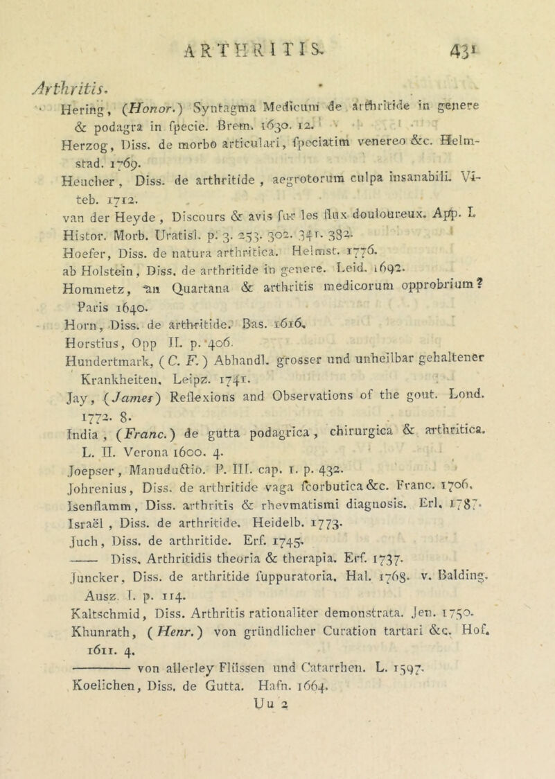 Arthritis. • Hering, (Honor.) Syntagma Medicum de arteritide in genere & podagra in fpecie. Brem. 1630. 12. Herzog, Diss. de morbo articulari, fpeciatim venereo &c. f?elm- stad. 1769. Heucher , Diss. de arthritide , aegrotorum culpa insanabili Vi- teb. 1712. van der Heyde , Discours & avis fu-r les (lux douloureux. App. I. Histor. Morb. Uratis], p: 3. 253. 302. 34r. 332. Hoefer, Diss. de natura arthritica. Helmst. 1776* ab Holstein, Diss. de arthritide in genere. Leid. 1692. Hommetz, tm Quartana & arthritis medicorum opprobrium? Paris 1640. Horn, Diss. de arthritide. Bas. 1616, Horstius, Opp IL p.*4o6. Hundertmark, ( C. F.) Abhandl. grosser und unheilbar geh ait ener Krankheiten. Leipz. 1741- Jay, (James) Reflexions and Observations of the gout. Lond. 1772- 8- _ ...... India, (Franc.) de gutta podagrica, chirurgica & arthritica. L. II. Verona 1600. 4. Joepser, Alanudufrio. P. III. cap. 1. p. 432. Johrenius, Diss. de arthritide vaga Icorbutica&c. Franc. 1706, Isenllamm, Diss. arthritis & rhevmatismi diagnosis. Eri. 178V Israel , Diss. de arthritide. Heidelb. 1773. juch, Diss. de arthritide. Erf. 1745- Diss. Arthritidis theoria & therapia. Eri 1737- Juncker, Diss. de arthritide fuppuratoria. Hal. 1763- v* Balding. Ausz. T. p. 114. Kaltschmid, Diss. Arthritis rationaliter demonstrata. Jen. 1750. Khunrath, ( Henr.) von griindlicher Curation tartari &c. Hof. 1611. 4. von ailerley Fliissen und Catarrhen. L. 1547. Koelichen, Diss. de Gutta. Hafn. 1664. U u 2