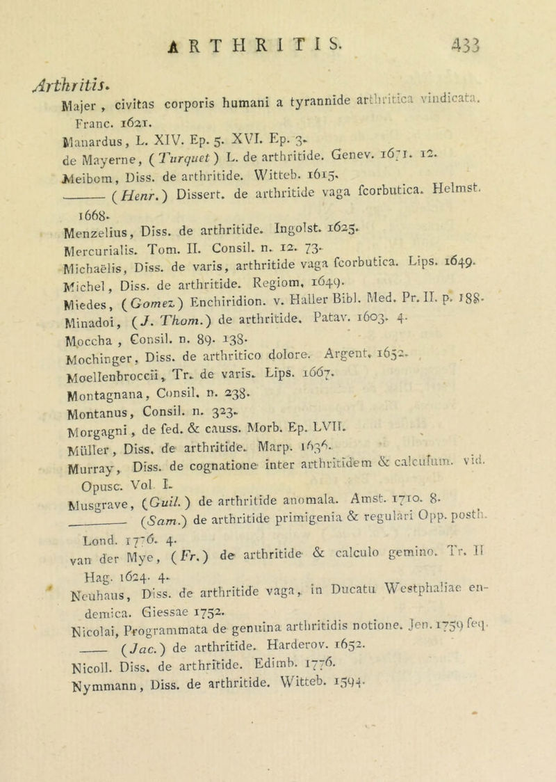 Arthritis* Majer , civitas corporis humani a tyrannide arcantici vindicat.;. Franc. 1621. Manardus, L. XIV. Ep. 5. XVI. Ep. 3. de Mayerne, ( Turquet) L. de arthritide. Genev. i6;i. 12. Meibom, Diss. de arthritide. Witteb. 1615. (Henr.) Dissert. de arthritide vaga fcorbutica. Helmst. 1668* Menzelius, Diss. de arthritide. Ingolst. 1625. Mercurialis. Tom. II. Consil. n.. 12. 73. ^ ^ Michaelis, Diss. de varis, arthritide vaga fcorbutica. Ltps. 1649. Michel, Diss. de arthritide. Regiom, 1649. Miedes, (Gomez) Enchiridion, v. Haller Bibi. Med. Pr. II. p, J88- Minadoi, (J. Thom.) de arthritide. Patav. 1603. 4. M.occha , Consil. n. 89- I38- Mochinger, Diss. de arthritico dolore. Argent, 1652. Moellenbroccli r Tr. de varis. Lips. 1667. Montagnana, Consil. n. 238* Montanus, Consil. n. 323*’ Morgagni, de fed. & causs. Morb. Ep. LVII. Mulier, Diss, de arthritide. Marp. 163^. Murray, Diss. de cognatione inter arthritidem & calculum, vici. Opusc. Vol. I. Musirrave, ) de arthritide anomala. Amsfc. 1710. 8- __ (Sam.) de arthritide primigenia & regulari Opp. post: . Lond. ij-6. 4. van der Mye, (Fr.) de arthritide «Si calculo gemino, i r. II Hag. 1624. 4.. ' Neuhaus, Diss. de arthritide vaga,, in Ducatu Westphahae en- demica. Giessae 1752' Nicolai, Programmata de genuina arthritidis notione. Jen. 1759 feq. (Jac.) de arthritide. Harderov. 1652. Nicoll. Diss. de arthritide. Edimh. 1776. Nymmann, Diss. de arthritide. Witteb. i5cM-