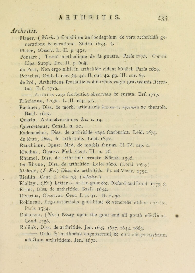 Arthritis. Planer, ( Mich. ) Consilium antipodagrium de vera arthritidis ge- neratione & curatione. Stettin 1633. 8* Plater, Observ. L. II. p. 491. Ponsart , Traite methodique de la goutte. Paris 1770. Comm. Lips. Suppi. Dec. II. p. 698. du Fort, Non ergo nihil in arthritide vident Medici. Paris 1609. Poterius, Cent. I. cur. 34. 40. II. cur. 42. 99. JIT. cur. 67. de Pre , Arthriticus fcorbuticus doloribus vagis gravissimis libera- tus. Erf. 1719. Arthritis vaga fcorbutica observata & curata. Erf. 1717. Priscianus, Logic. L. II. cap, 3t. Puchner, Diss. de morbi articularis ciiuyvaru, Trpoyvursi ac therapia. Basii. 1615. Quarin, Animadversiones &c. c. 14. Quercetanus, Consil. n. 10» Rademacher, Diss. de arthritide vaga fcorbutica. Leid. 1674. de Raei, Diss. de arthritide. Leid. 1^47. Ranchinus, Opusc. Med. de morbis fenum. Cl. IV. cap. 2. Rhodius, Observ. Med. Cent, III. n. 76. Rhumel, Diss. de arthritide errante. Niirnb. 1596. ten Rhyne, Diss. de arthritide. Leid. 1669. (Lond. 1683.) Richter, (/. Fr.) Diss. de arthritide. Fr. ad Viadr, 1750. Riedlin, Cent. I. Obs. 38 (letalis. ) Riollay , (Fr.) Letter— of tbe gout &c. Oxford and Lond. 1—9. 3. Ritter, Diss. de arthritide. Basii. 1632. Riverius, Observat. Cent. I. n. 31. II. 0,50. Robineau, Ergo arthritidis gentilitiae & venereae eadem curatio. Paris 1534. Robinson, (Nic.) Essay upon the gout and all gouth e/Fe&ions. • Lond. 1756, Rolfink, Diss. de arthritide. Jen. 1633. 1637. 1644. 1663. Ordo & methodus cognoscendi, & curandi gravissimum affe&um arthritidem. Jen. 1670.