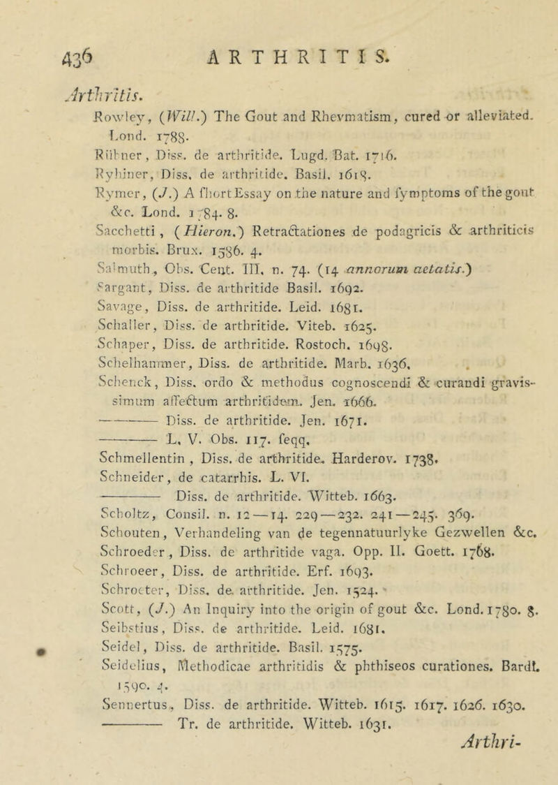 Arthritis. Rowley, (WilL') The Gout and Rhevmatism, cured or alleviated. Lond. 1788- Riibner, Dis?, de arthritide. Lugd.'Bat. 1716. Ryhiner, Diss. de arthritide. Basii. 361S* Rymer, (./.) A fhortEssay on the nature and lymptoms of the gout &c. Lond. 1 784. 8. Sacchetti , ( Hieron.) Retradbationes de podagricis & arthriticis morbis. Brux. 1536. 4. Salmuth., Obs. Ceijt. IIT, n. 74. (14 annorum aetatis.) .cargant, Diss. de arthritide Basii. 1642. Savage, Diss. de arthritide. Leid. i6gr. Schaller, Diss. de arthritide. Viteb. 1625. Schaper, Diss. de arthritide. Rostoch. ihgg* Schelhanitner, Diss. dc arthritide. Marb. 1636. Schenck, Diss. ordo & methodus cognoscendi <& curandi gravis- simum alTedtum arthritidem. Jen. 1666. Diss. de arthritide. Jen. 1671. — L, V. Obs. 117. feqq, Schmellentin , Diss. de arthritide. Harderov. 1738. Schneider, de catarrhis. L. VI. Diss. dc arthritide. Witteb. 1663. Scholtz, Consil. n. 12 — T4. 229— 232. 241 — 245. 369. Scbouten, Verhandeling van de tegennatuurlyke Gezwellen &c. Schroeder , Diss. de arthritide vaga. Opp. II. Goett. 1768* Schroeer, Diss. de arthritide. Erf. 1693. Schrocter, Diss. de. arthritide. Jen. 1524. Scott, (J.) An Inquiry into the origin of gout &c. Lond. 1780. g. Seibstius, Diss. de arthritide. Leid. 1631, Seidel, Diss. de arthritide. Basii. 1375. Seidelius, Methodicae arthritidis & phtlhseos curationes. Bardt. 1390. 4. Sennertus, Diss. de arthritide. Witteb. 1615. 1617. 1626. 1630. Tr. de arthritide. Witteb. 1631. Arthri-