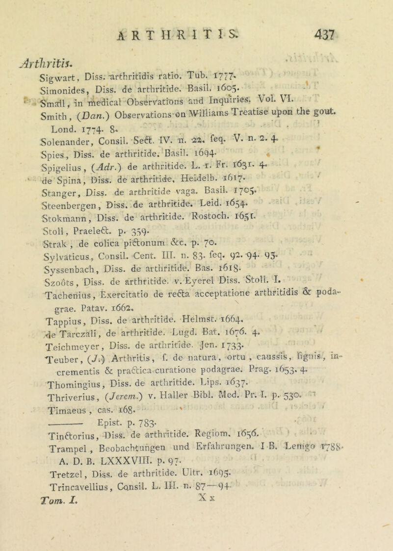 Arthritis. Sigwart, Diss.-arthritidis ratio. Tub. 1777« Simonides, Diss. de arthritide. Basii. 1605. ' Smail, in medical Observatfons and Inquiries. Vol. VI. Smith, (Dan.) Observations on Williams Treatise upon the gout. Lond. 1774- 8* Solenander, Consil. Seft. IV. n. 2». feq. V. n. 2. 4. Spies, Diss. de arthritide. Basii. 1694- Spigelius , (Adr.) de arthritide. L. x. Fr. 1631. 4. ‘ de Spina, Diss. de arthritide, Heidelb. 1617. Stanger, Diss. de arthritide vaga. Basii. 1705. Steenbergen, Diss. de arthritide. Leid. 1634* Stokmann, Diss. de arthritide. Rostoch. 165 r. Stoll, Praeleft. p. 339. Strak , de colica piftonum &c, p. 70. Sylvaticus, Consil. Cent. IIT. n. 83* hsq. 92. x)4- 93” Syssenbach, Diss. de arthritide. Bas. 1618- Szodts, Diss. de arthritide, v. Eyerel Diss. Stoll. I. Tacheriius, Exercitatio de refta acceptatione arthritidis & poda- grae. Patav. 1662» Tappius, Diss. de arthritide. Helmst. 1664. de Tarczali, de arthritide. Lugd. Bat. 1676. 4. Teichmeyer, Diss. de arthritide. Jen. 1733. Teuber, (J.) Arthritis, f. de natura, ortu, caussis, Tignis, In- crementis & prattica curatione podagrae. Prag. 1653.4. Thomingius, Diss. de arthritide. Lips. 1637. Thriverius, (Jcrem.) v. Haller Bibi. Med. Pr. I. p. 530.  Timaeus , cas. 168- Epist. p. 783- Tinftorius, Diss. de arthritide. Regiom. 1656. Trampel , Beobachtungen und Erfahrungen. I B. Lemgo 1788- A. D. B. LXXXV1II. P- 97- Tretzel, Diss. de arthritide. Ultr. 1695. Trincavellius, Consil. L, III. n. 87 94' Tum. I. ^ x