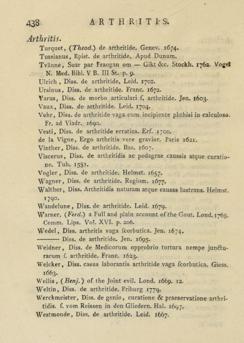 433 Arthritis. Turquet, (Theod.) de arthritide. Genev. 1674. Tussianus, Epist. de arthritide. Apud Dunum. Tvanne, Suar par Fraogan om — Gikt &c. Stockh. 1762. Voget N. Med. Bibi. V B. III St. p. 9. Ulrich , Diss. de arthritide. Leid. 1702. Ursinus, Diss. de arthritide. Franc. 1672. Varus, Diss. de morbo articulari f. arthritide. Jen. 1603. Vaux, Diss. de arthritide. Leid. 1704. Vehr, Diss. de arthritide vaga cum incipiente phthisi in calculoso, Fr. ad Viadr. 1690. Vesti, Diss. de arthritide erratica. Erf. 1700. de la Vigne, Ergo arthritis vere gravior. Paris 1621. Vinther, Diss. de arthritide. Bas. 1607. Viscerus, Diss. de arthritidis ac podagrae caussis atque curatio- ne. Tub. 158T. Vogler , Diss. de arthritide. Helmst. 1657. Wagner, Diss. de arthritide. Regiom. 1677. Walther, Diss. Arthritidis naturam atque causas lustrans. Helmst. 1790. Wandelune, Diss.de arthritide. Leid. 1679. Warner, (Fercl.) a Full and plain account of the Gout. Lond. 1765. Comm. Lips. VoT. XVI. p. 206. Wedel, Diss. arthritis vaga fcorbutica. Jen. 1674. Diss. de arthritide. Jen. 1695. Weidner, Diss. de Medicorum opprobrio tortura nempe jun&u- rarum f. arthritide. Franc. 1623. Welcker, Diss. casus laborantis arthritide vaga fcorbutica. Giess. i663. Wellis , (Benj.) of the Joint evil. Lond. 1669. 12. Weltin, Diss. de arthritide. Friburg 1779. Werckmeister, Diss. de genio, curatione & praeservatione arthri- tidis. f. vom Reissen in den Gliedern. Hal. 1697. Westmonde, Diss. de arthritide. Leid. 1667.