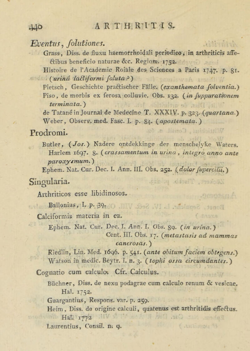 A R T H.RTT I S. Eventus, folutiones. Grass, Diss*. de fluxu haem.orrhoida.li periodico , in arthriticis afTe- ftibus beneficio naturae &c. Regiom. 1752. Histoire de 1’Academie Roiale des Sciences a Paris 1747* P- 8r* ([urina iabUformi Jaluta?') Pietsch, Geschichte praftischer Flille. (exanthemata folventia.) Piso, de morbis ex ferosa colluvie. Obs. 132. (in fuppurativnem terminata.) . ~ de Tatane in Journal de Medecine T. XXXIV. p. 323. (quartana.) Weber, Observ. med. Fasc. I. p. 84* ( apostemata.) Prodromi. Butler, (Jos.y Nadere ontdekkinge der menschelyke Waters. Harlem 1697. 8- ( crassamentum in urina r integro anno ante paroxysmum.) Ephem. Nat. Cur. Dec. I. Ann. III. Obs. 252. (dolorJupercilii.) Singularia* . ; D ' . • • Arthriticos esse libidinosos. Ballonius, L p. -39. CalciFormis materia in ea. Ephem. Nat. Cur. Dec. I. Ann. I. Obs. gg. (in urina.) Cent. III. Obs. 17. (metastasis ad mammas cancrosas.) Riedlin, Lin. Med. 1696. p. 541* (ante obitum faciem obtegens.) Watson In medie. Beytr. I. n. 3. (tophi ossa circumdantes.) ( » ' ' ' ‘ ■ ' ' ' . ' - ) , *:•/ Cognatio cum calculo*. Cfr. Calculus. Buchner, Diss. de nexu podagrae cum calculo renum & vesicae. Hal. 1752. Guargantius, Respons. var. p. 259. Heim, Diss. do origine calculi, quatenus est arthritidis effe<5lus„ Hal. 1772 Laurentius, Consil. m 9.