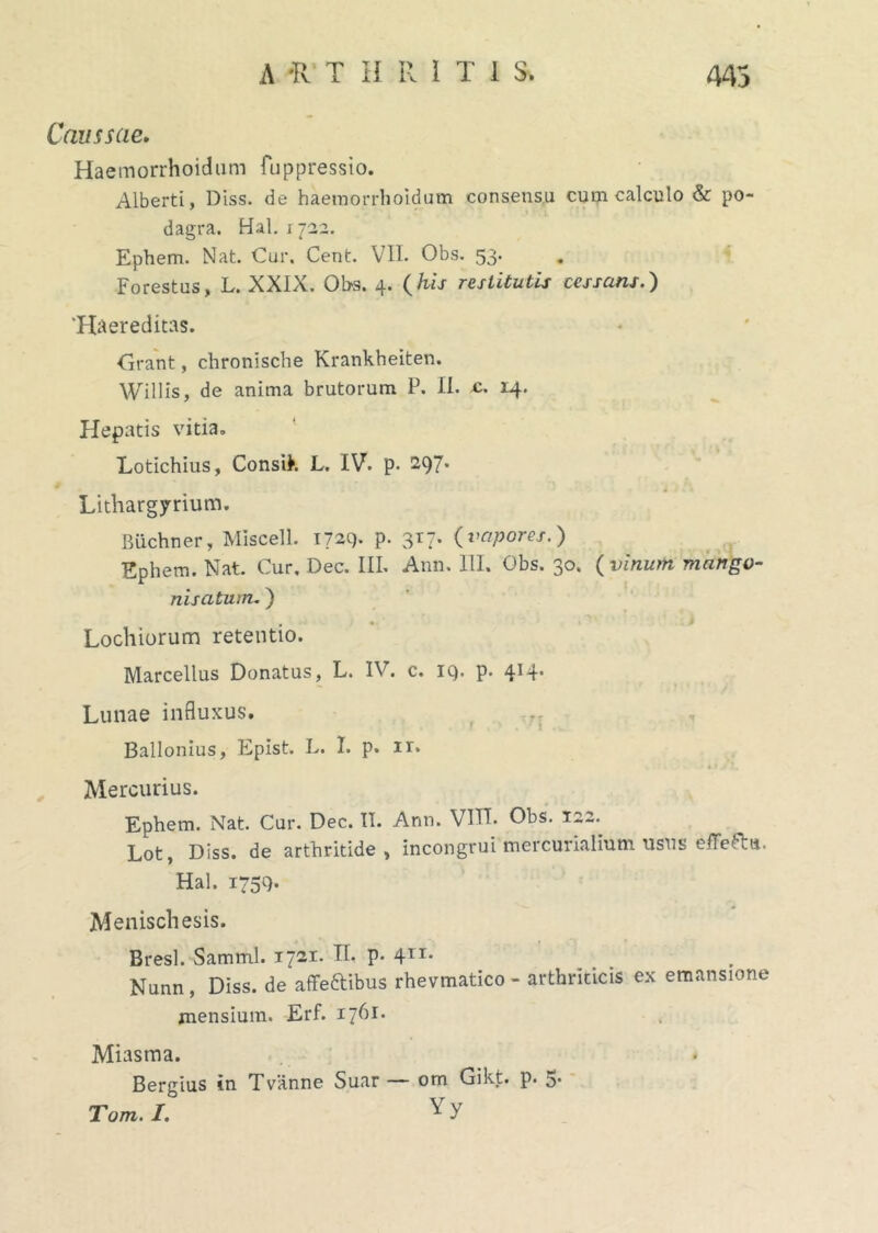 Caussae. Haemorrhoidum fuppressio. Alberti, Diss. de haemorrhoidum consensu cum calculo & po- dagra. Hal. 1722. Ephem. Nat Cur. Cent. VII. Obs. 53. Forestus, L. XXIX. Obs. 4. (his restitutis cessans.) ‘Haereditas. drant, chronische Krankheiten. Willis, de anima brutorum P. II. c. 14. Hepatis vitia. Lotichius, Consik L. IV. p. 297. Lithargyrium. Buchner, Miscell. 1729- P- 3r7* {vapores.) Ephem. Nat. Cur. Dec. III. Ann. III. Obs. 30. {vinum mango- nisatum.) Lochiorum retentio. Marcellus Donatus, L. IV. c. iq. p. 4*4* Lunae influxus. Ballonius, Epist. L. I. p. ir. Mercurius. Ephem. Nat. Cur. Dec. II. Ann. VITT. Obs. 122. Lot, Diss. de arthritide, incongruimercurialium usus efFefta. Hal. 1759. Menischesis. Bresl. Samml. 1721. H. p. 411. Nunn , Diss. de affeftibus rhevmatico - arthriticis ex emansione mensium. Erf. 1761. Miasma. Bergius in T vanne Suar — om Gikt. p. 5. Tom. I. ^ y