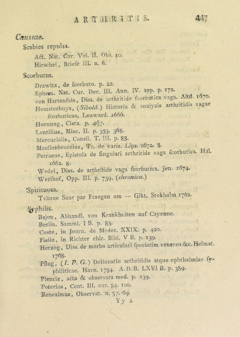 Caussae. Scabies repulsa. Aft. Nat. Cur. Vol. II. Obs. 40. Hirschel, Briefe III. n. 6. Scorbutus. Drawitz, de fcorbuto. p. 22. Ephern. Nat. Cur. Dec. III. Arni. IV. app. p. 172. vo„ Hartenfels, Diss. de arthritide fcorbutica vaga. Altd. 1 «70. Herasterhuys, (Sibold.) Historia & analysis arthritidis vagae fcorbuticae, Leuward. 1666. Hornung, Cista, p. 467. Lentilius, Misc. n. p. 353* 368- Mercurialis, Consil. T. III. p. 83 Moellenbroccius, Tr. de varis. Lips. '1672. 8* . Petraeus, Epistola de lingulari arthritide vaga fcorbutica. Ha. 1662. 8- Wedel , Diss. de arthritide vaga fcorbutica, jen. 1674. Werlhof, Opp. III. p. 739- (chronica.) 'Spirituosa. T vanne Suar par Fraogan ora — Gikt. Stokholm 1762. Syphilis. Bajon, Abhandl. von Krankheiten auf Cayenne. Berlin. Samml. I B. p. 83- Coste, in Journ. de Medec. XXIX. p. 420. Fieliz, in Richter chir. Bibi. V B. p. 139. Herzog, Diss.de morbo articulari fpeciatira venerco &c. Belmst. Pflu^ ! (V. P- G.) Delineatio arthritidis atque Ophthalmiae fy* philiticae. Havn. 1784- A.D. B. LXV1 B. p. 389* Plenciz, atta & observata med. p. 139. Poterius, Cent. III. cur. 34* I0G' Renealmus, Observat, n. 57. 69.