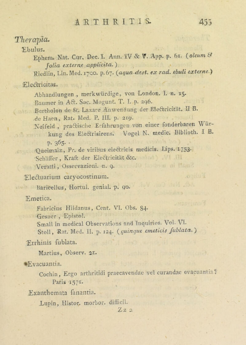 Therapia. Ebulus. Epheiu. Nat. Cur, Dec. I. Atin. IV & V. App. p. 61. (oleum i* folia externe app Licita. ) Riedlin, Lin. Med. i7C.o. p. 67. (aquadest. ex rad. ebuli externe.) Electricitas. Abhandlungen , merkvviirdige., von London. I. n. 15. Baumer in Ad. Sac. Mogunt. T. I. p. aq6. Bertholon de St. Lazare Anwendung der Bledricitat. II B. de Haen., Rat. Med. P. III. p. arp. 'Neifeld , pradische Erfahrungen von einer fonderbaren W ur- kung des Eledrisirens. Vogel N. medie. Biblioth. I B. P- 365- • Quelmalz, Pr. de viribus eledricis medicis. Lips. 1753- Sch affer , Kraft der Eledricitat &c. Veratti, Osservazioni. -n. q. Eleduarium caryocostinum. Baricellus, Hortul. genial. p. qo. Emetica. Fabricius Hildanus, Cent. VI. Obs. 84* Gesner , Episto!. Small in medical Observatlons and Tnquiries. Vol. VI. Stoll, Rat. Med. II. p. 124. (quinque emeticis fublata. ) * Errhinis fublata. Martius, Observ. 21. •Evacuantia. Cochin, Ergo arthritidi praecavendae vel curandae evacuantia^ Paris 1571. \ Exanthemata fanantia. Lupin, Histor. morbor. difficil. Zz 2