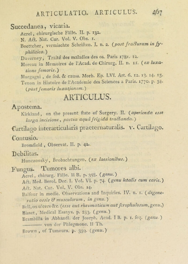 Succedanea, vicaria. Aerei, chirurgische Falle. II. p. 132. N. A61. Nat. Cur. Vol. V. Obs. 1. Boettcher, vermischte Schriften. I. n. 2. (post fraauram in fy- philitico.) Duverney, Traite des maladies des os. Paris 1781. 12. Moreau in Memoires de 1’Acad. de Chirurg, II. n. 11. (cx luxa- tione femoris.) Morgagni , de fed. & causs. Morb. Ep. LVT. Art. 6. 12. 13. 14. 15. Tenon in Histoire de l’Academie des Sciences a Paris. 1770. p. 54. (postfemoris luxationem.) ARTICULUS. Apostema. Kirkland, on the present ftate of Surgery. II. (aperienda esse larga incisione , postea ac/ud frigida tra&anda.) Cartilago interarticularis praeternaturalis. v. Cartilago. Contusio. Bromfield , Observat. II. p> 42, Debilitas. Hunczovsky, Beobachtungen. (ex laesionibus.) Tunuus. Tumores albi. Aerei, chirurg. Falle. 11 B. p. 338* (genu.) A6L Med. Berol. Dec. I. Vol. VI. p. 7+ (genu Italis cum carie.) A6t. Nat. Cur. Vol. V. Obs. 14. Balfour in medie. Observations and Tnqiliries. IV. n. 1. (degene- ratio ossis & muscidorum , in genu. ) Bell, on ulcers &c. (esse aut rheumaticum aut fcrophidosum,genu.) Bisset, Medical Essays. p. 283- (genu-) Brambilla in Abhandl, der Joseph. Acad. I B. p. 1. feq. (genu.) — von der Phlegmone. II Th. Brown , of Tumours. p. 384- (genu.)