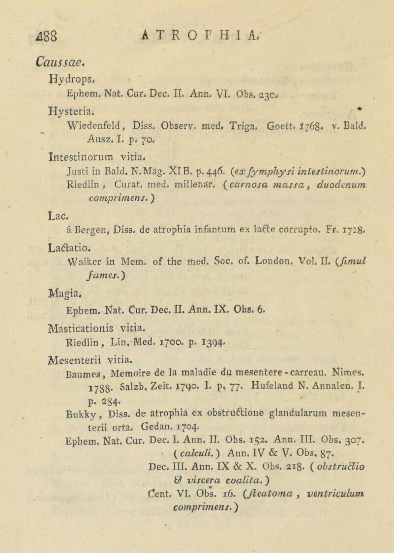 Caussae. Hydrops. Ephem. Nat. Cur. Dec. II. Ann. VI. Obs. 230, Hvsteria. ¥ Wiedenfeld, Diss. Observ. med. Triga. Goett. 1768- v. Bald, Ausz. I. p. 70. Intestinorum vitia» Justi in Bald, N.Mag. XIB. p.446. (ex fymphysi intestinorum.) Riedlin t Curat, med. millenar. (carnosa massa, duodenum comprimens.) Lac. a Bergen, Diss. de atrophia infantum ex laCte corrupto. Fr.. 1728* Ladtatio. Walker in Mem. of the med. Soc. of. London. Vol. II. (.fimul fames.') Magia. Ephem. Nat. Cur. Dec. II. Ann. IX. Obs, 6. Masticationis vitia. Riedlin, Lin, Med, 1700. p. 1394. Mesenterii vitia. Baumes, Memoire de la maladie du mesentere -carreau. Nimes. 1733. Salzb. Zeit. 1790. I. p. 77. Hufeland N. Annalen. I. P* 234* Bukky, Diss. de atrophia ex obstructione glandularum mesen- terii orta. Gedan. 1704* Ephem. Nat. Cur. Dec. I. Ann, II. Obs. 132. Ann. III. Obs, 307. ( calculi.) Ann. IV & V. Obs. 37. Dec. III. Ann. IX & X. Obs. 2ig. ( obstruftio & viscera coalita.) Cent. VI. Obs. 16. (Jleatoma , ventriculum comprimens.)