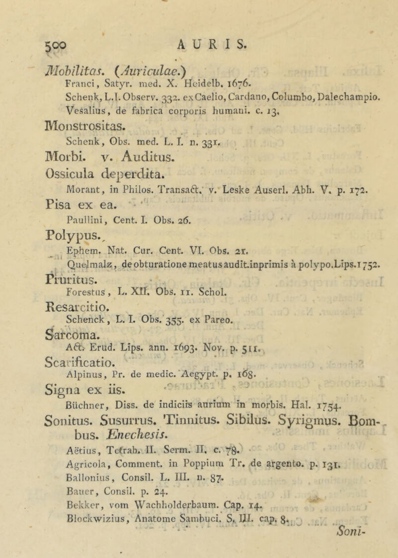 Mobilitas. (.Auriculae.) Franci, Satyr. med. X. Heidelb, 1676. Schenk, L.I. Observ. 332. ex Caelio, Cardano, Columbo, Dalechampio. Vesalius, de fabrica corporis humani, c. J3, Monstrositas. Schenk, Obs. med. L.I. 11.331. Morbi, v. Auditus. Ossicula deperdita. Morant, in Philos. TransaCt. v. Leske Auserl. Abh. V. p. 172. Pisa ex ea. Paullini, Cent. I. Obs. 26. Polypus., Ephem. Nat. Cur. Cent. VI. Obs. 2r. Quelmalz, de obturatione meatus auditinprimis a polypo.Lips.i 752. Pruritus. Forestus , L. XII. Obs. 11. Schol. Resarcitio. Schenck, L.I. Obs. 355. ex Pareo. Sarcoma. A6E Erud. Lips. ann. 1693. Nov. p. 511. Scarificatio. Alpinus, Pr. de medie. Aegypt. p. 163. Signa ex iis. Biichner, Diss. de indiciis aurium in morbis. Hal. 1754. Sonitus. Susurrus. Tinnitus. Sibilus. Syrigmus. Bom- bus. Enechesis. Aedus, Tefrab. II. Serm. H, c. 78. Agricola, Comment. in Poppium Tr, de argento, p. 131. Ballonius, Consil. L. III. n. 37. Bauer, Consil. p. 24. Bekker, vom Wachholderbaum. Cap. 14. Blockwizius, Anatome Sambuci. S. III. cap. 8. r r, x oom-