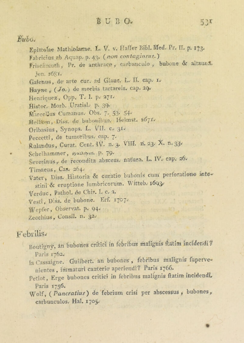 Fabricius ab A-quap. p. 43. (non contagiosos.) friscJVnruth, Pr. de anthrace* carbunculo, bubone & altaunS. jen. i6Si. Galenus, de'arte cur. ad Glaue. L- IT. cap. 1. Hayne , (Jo.) de mornis tartareis. cap. 29* Henriquez, Opp. T. I. p. 271» Histo-r. Morb. tlratisL- p. 39. Marcellus Cumanus.- Obs. 7. 53* 54> JVJeilfom, I>iss. de bubonibus-.- H-el-mst. 16 JT,- Oribasius, Synops. L. VII. c, 31. Peccctti, de tumoribus, cap. 7. Rubendus, Curat. Cent. IV. n. 3. VI-lI. n-. 23. X. n. 33.- Schelhammer, &yxo>.cyict. p. 79. Severinus,- de recondita abscess. natura. L. IV. cap. 26. Timaeus, Cas. 264.- . Vater, Diss. Historia & curatio bubonis cum perforatione inte- stini & eruptione lumbricorum. Witteb, 1693.- Verduc, Pathol. de Chi”. I. c. 2. Vesti, Diss. de bubone. Erf. i7°7’' %Tepfer, Observat, p. 94. Xecchius, Consil. n. 32.- Febrilis- Boutigny, An bubones critici in febribus malignis ftatim incidendi? Paris 1762. Ia Cassaigne. Guiibert. an bubones , febribus malignis fuperVe- nientes , immaturi cauteria aperiendi? Paris 1766. petiot, Erge bubones critici- in febribus malignis ftatim incidendi, Paris 1756. Wolf, (Vancratius) de febrium crisi per abscessus, bubones, carbunculos. Hal. 1705»