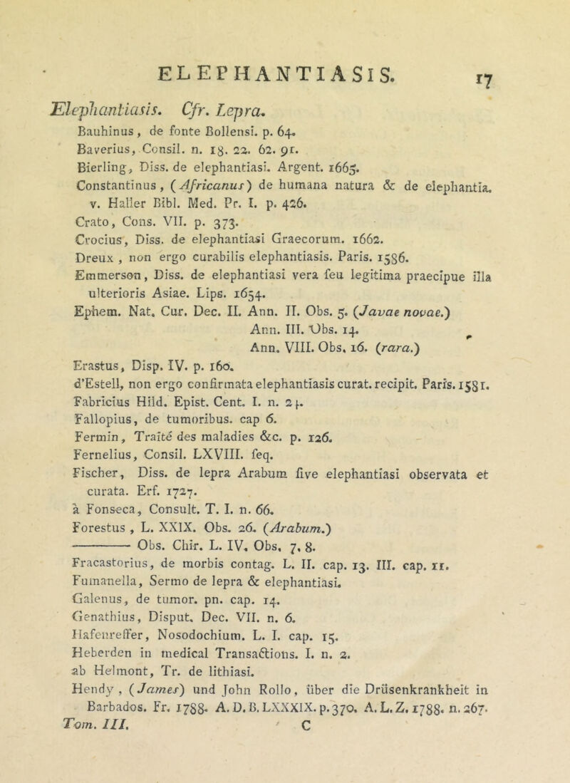 r7 Elephantiasis. Cfr. Lepra. Bauhinus , de fonte Bollensi. p. 64. Baverius, Ccnsil. n. 13. 22. 62. 9r. Bierling, Diss. de elephantiasi. Argent. 1665. Constantinus, (Africanus) de humana natura & de elephantia. v. Haller Bibi. Med. Pr. I. p. 426. Crato, Cons. VII. p. 373. Crocius, Diss. de elephantiasi Graecorum. 1662. Dreux , non ergo curabilis elephantiasis. Paris. 15S6. Emmerson, Diss. de elephantiasi vera feu legitima praecipue illa ulterioris Asiae. Lips. 1654. Ephem. Nat, Cur. Dec. II. Ann. II. Obs. 5. (Javae novae.') Ann. III. V)bs. 14. Ann. VIII. Obs, 16. (rara.) Erastus, Disp. IV. p. 160. d’Estell, non ergo confirmata elephantiasis curat, recipit. Paris. 1531. Fabricius Hild. Epist. Cent. I. n. 2f. Fallopius, de tumoribus, cap 6. Fermin, Traite des maladies &c. p. 126. Fernelius, Consil. LXVIII. feq. Fischer, Diss. de lepra Arabum fi ve elephantiasi observata et curata. Erf. 1727. a Fonseca, Consuit. T. I. n. 66. Forestus , L. XXIX. Obs. 26. (Arabum.) Obs. Cliir. L. IV, Obs, 7, 8. Fracastorius, de morbis contag. L. II. cap. 13. III. cap. rr. Fumanella, Sermo de lepra & elephantiasi. Galenus, de tumor, pn. cap. 14. Genathius, Disput. Dec. VII. n. 6. Hafenreffer, Nosodochium. L. I. cap. 15. Heberden in medical Transaftions. I. n. 2. ab Helmont, Tr. de lithiasi. Hendy , (James) und John Rollo, iiber die Driisenkrankheit in Barbados. Fr. 1788. A. D. B.LXXXIX. p.370, A.L.Z.i/SS* n. 267.