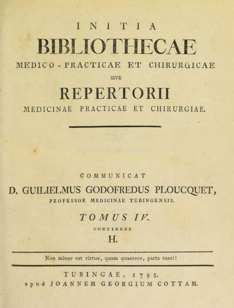 INITIA BIBLIOTHECAE MEDIC 0 - PRACTICAE ET CHIRURCilCAE SIVE REPERTORII •» MEDICINAE PRACTICAE ET CHIRURGIAE. J \ COMMUNICAT D. GUILIELMUS GODOFREDUS PLOUCQUET, PROFESSOR MEDICINAE TUBINGENSIS. TOMUS IF CONTINENS H. Non minor est virtus, quam quaerere, parta tueri! TUBINGAE, 1795. apud JOANNEM GEORGIUM COTTAM.