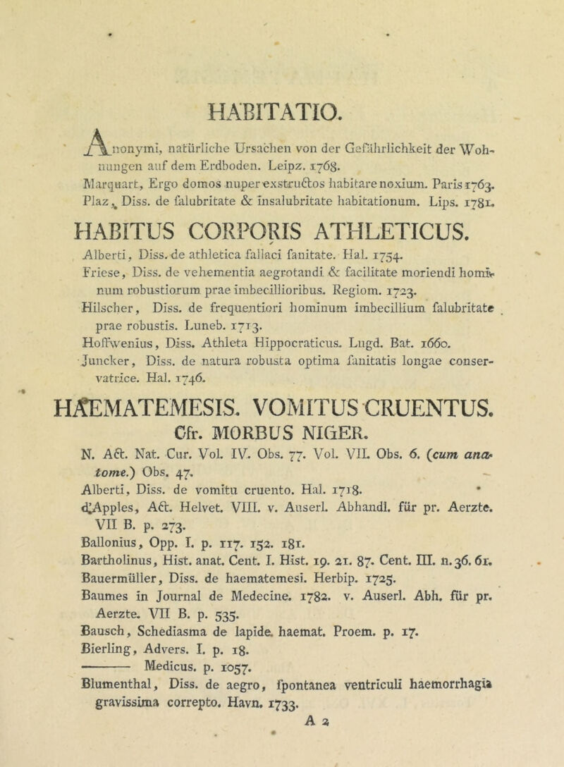 HABITATIO jA^nonymi, natiirliehe Ursachen von der Gefahrlichkeit der Woh- nungen auf dem Erdboden. Leipz. 1768. Marquart, Ergo domos nuper exstruftos habitare noxium. Paris 1763. Plaz^ Diss. de falubritate & Insalubritate liabitationam. Lips. 1781« HABITUS CORPORIS ATHLETICUS. ✓ Alberti, Diss,de athletica fallaci fanitate. Hal. 1754. Friese, Diss. de vehementia aegrotandi & facilitate moriendi horni*, nam robustiorum prae imbecillioribus. Regiorn. 1723. Hilscher, Diss. de frequentiori hominum imbecillium falubritate prae robustis. Luneb. 17T3. Hoffvvenius, Diss. Athleta HIppocraticus. Lugd. Bat. 1660. Juncker, Diss. de natura robusta optima fanitatis longae conser- vatrice. Hal. 1746. HAEMATEMESIS. VOMITUS CRUENTUS. Cfr. MORBUS NIGER. N. A6t. Nat. Cur. Vol. IV. Obs. 77. Vol. VIL Obs. 6. (cum ana- tome.') Obs. 47. Alberti, Diss. de vomitu cruento. Hal. 1718. d^Apples, Aft. Helvet. VIII. v. Auserl. Abhandl. filr pr. Aerzte. VII B. p. 273. Ballonius, Opp. I. p. 117. 152. i8r. Bartholinus, Hist. anat. Cent. I. Hist. 19. ai. 87* Cent. EU. 11.36. 6r. Bauermiiller, Diss. de haematemesi. Herbip. 1725. Baumes in Journal de Medecine. 1782. v. Auserl. Abh. fur pr. Aerzte. VII B. p. 535. Bausch, Schediasma de lapide, haemat. Proem. p. 17. Bierling, Advers. I. p. 18. Medicus, p. 1057. Blumenthal, Diss. de aegro, fpontanea ventriculi haemorrhagia gravissima correpto. Havn. 1733. A 2