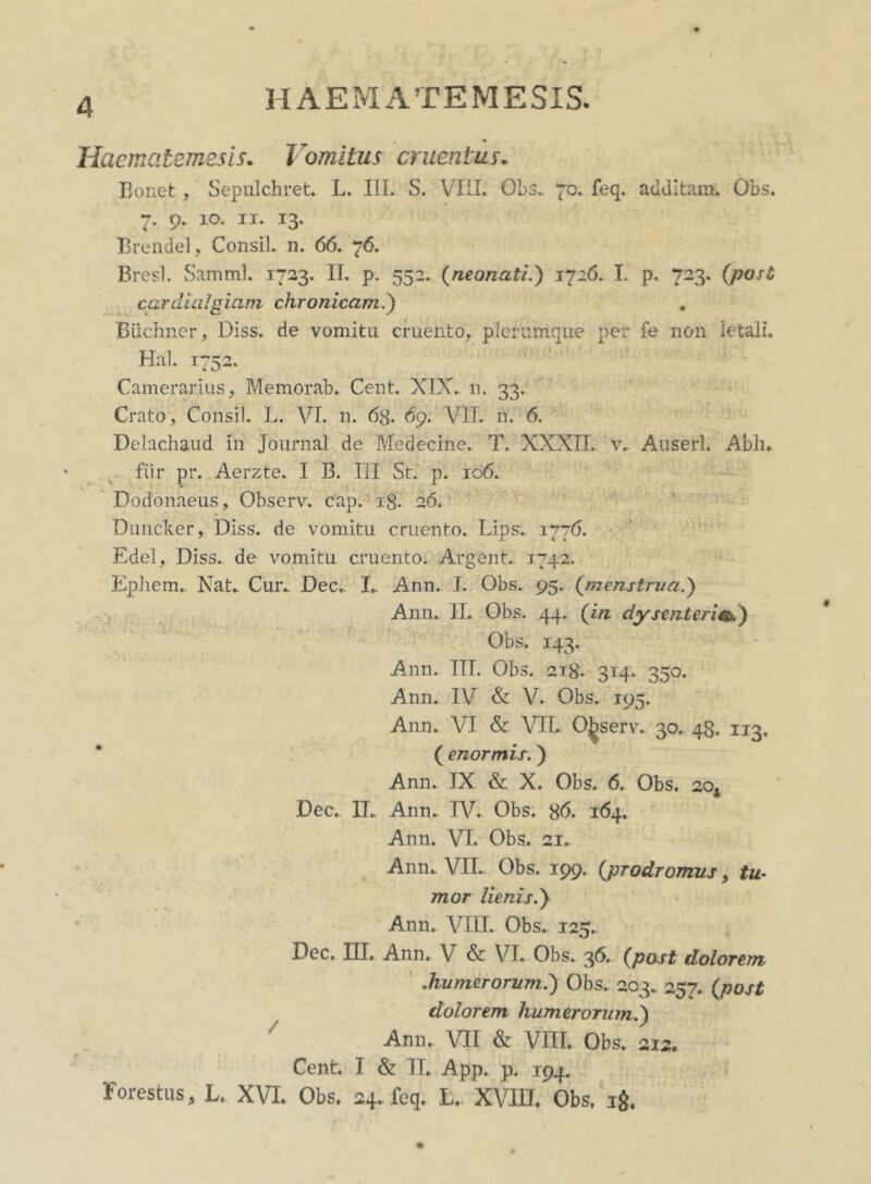 Haematemesis. Vomitus cruentus. Boriet , Sepulchret. L. III. S. VIII. Obs. 70. feq. additam. Obs. 7. 9. 10. 11. 13. Brendel, Consil. n. 66. 76. Bresl. Samml. 1723. II. p. 552. (neonati.) 1726. I. p. 723. (post cardini piam chronicam.') Biichner, Diss. de vomita cruento, plerumque per fe non letali. Hal. 1752. Camerarius, Memorab. Cent. XIX. n. 33. Crato, Consil. L. VI. n. 63. 69. VIL n. 6. Delachaud in Journal de Medecine. T. XXXII. v. Auserl. Abii. fiir pr. Aerzte. I B. III St. p. 106. Dodonaeus, Observ. cap. ig. 26. Duncker, Diss. de vomitu cruento. Lips. 1776. Edel, Diss. de vomitu cruento. Argent. 1742. Ephem. Nat. Cur. Dec. I. Ann. I. Obs. 95. (menstrua.) Ann. II. Obs. 44. (in dysenteria.) Obs. 143. Ann. IIT. Obs. 218- 314. 350. Ann. IV & V. Obs. 195. Ann. VI & VII. Observ. 30. 48. 113. ( enormis.) Ann. IX & X. Obs. 6. Obs. 20* Dec. II. Ann. IV. Obs. g<5. 164. Ann. VI. Obs. 21. Ann. VII. Obs. 199. (prodromus, tu- mor lienis.) Ann. VIII. Obs. 125. Dec. III. Ann. V & VI. Obs. 36. (post dolorem .humerorum.) Obs. 203. 257. (post dolorem humerorum.) Ann. VII & VIII. Obs. 212. Cent. I & II. App. p. 194. Forestus, L. XVI. Obs. 24. feq. L. XVIII. Obs. 1$,