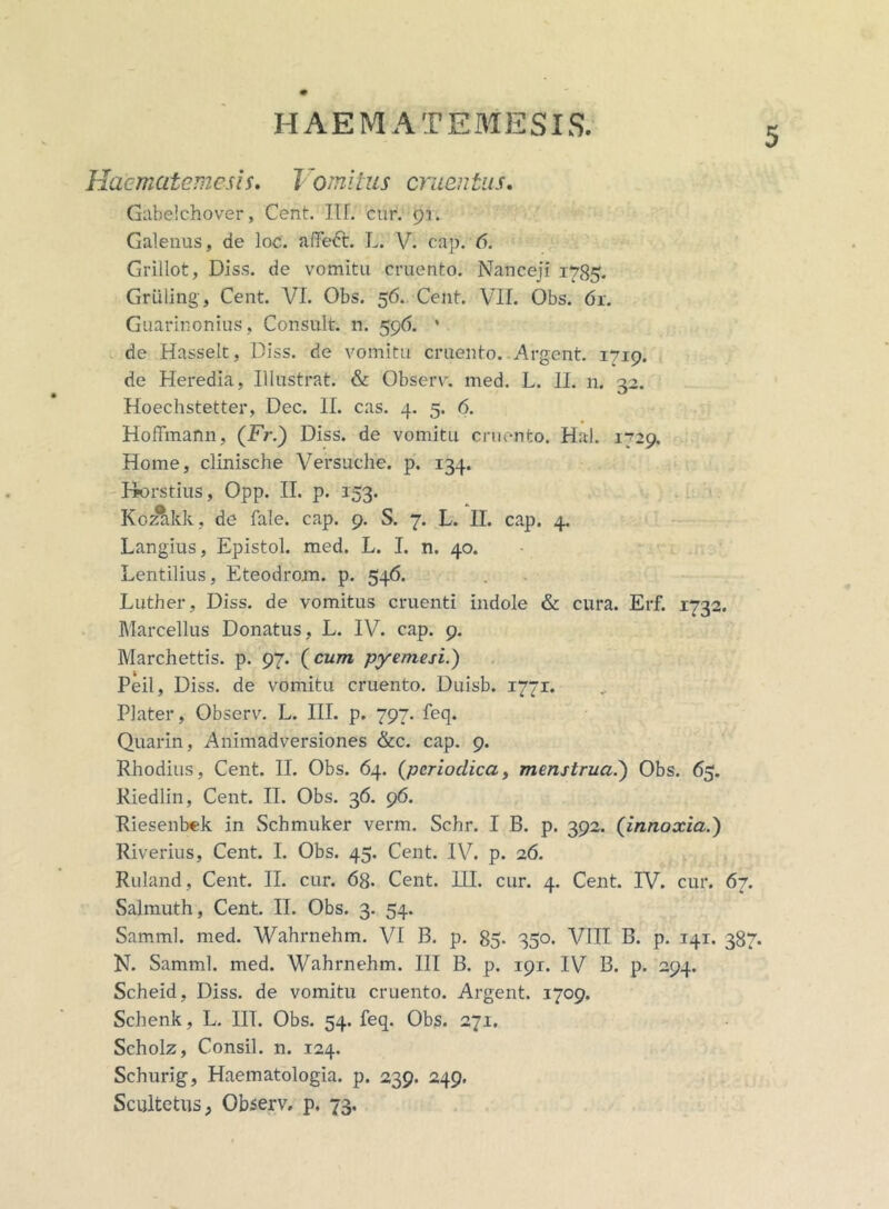 Haematemesis. Vomitus cruentus. Gabelchover, Cent. III. cur. 91. Galenus, de loc. affeft. L. V. cap. Grillot, Diss. de vomitu cruento. Naneeji 1785. Griiling, Cent. VI. Obs. 56. Cent. VII. Obs. 61. Guarinonius, Consuit, n. 596. * de Hasselt, Diss. de vomitu cruento. Argent. 1719. de Heredia, Illustrat. & Observ. med. L. 11. n. 32. Hoechstetter, Dec. II. cas. 4. 5. 6. Hoffmarm, (Fr.) Diss. de vomitu cruento. Ha). 1*729. Home, clinische Versuche. p. 134. Horstius, Opp. II. p. 153. Kozakk, de fale. cap. 9. S. 7. L. II. cap. 4. Langius, Epistol. med. L. I. n. 40. Lentilius, Eteodrom. p. 546. Luther, Diss. de vomitus cruenti indole & cura. Erf. 1732. Marcellus Donatus, L. IV. cap. 9. Marchettis. p. 97. (cum pyemesi.) Peil, Diss. de vomitu cruento. Duisb. 1771. Plater, Observ. L. III. p. 797. feq. Quarin, Animadversiones &c. cap. 9. Rhodius, Cent. II. Obs. 64. {periodica, menstrua.) Obs. 65. Riedlin, Cent. II. Obs. 36. 96. Riesenbek in Schmuker verm. Schr. I B. p. 392. (innoxia.) Riverius, Cent. I. Obs. 45. Cent. IV. p. 26. Ruland, Cent. II. cur. 6g. Cent. HI. cur. 4. Cent. IV. cur. 67. Salmuth, Cent. II. Obs. 3. 54. Samml. med. Wahrnehm. VI B. p. 85. 350. VIII B. p. 141. 387. N. Samml. med. Wahrnehm. III B. p. 191. IV B. p. 294. Scheid, Diss. de vomitu cruento. Argent. 1709. Schenk, L. IIT. Obs. 54. feq. Obs. 271. Scholz, Consil. n. 124. Schurig, Haematologia. p. 239. 249. Scultetus; Observ. p. 73.