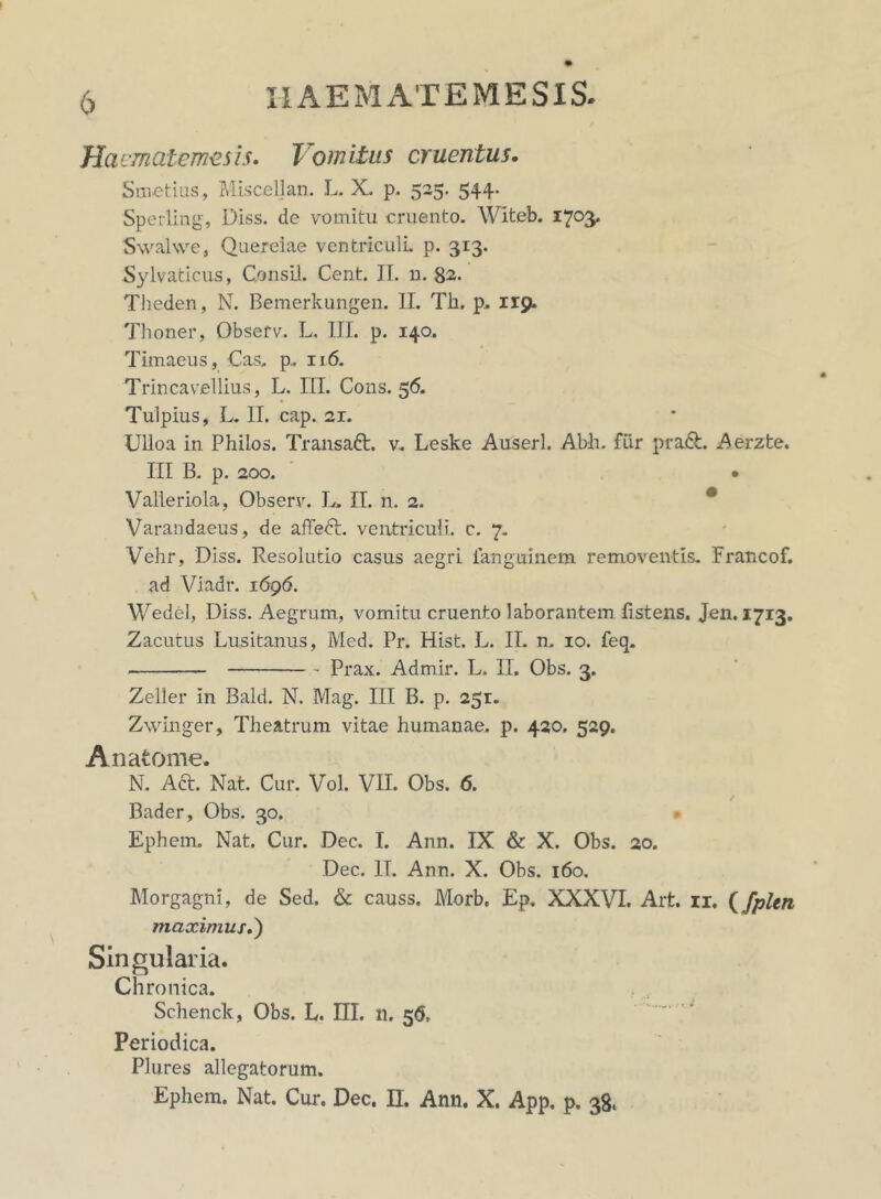 Haematemesis. Vomitus cruentus. Smetius, Miscellan. L. X. p. 525. 544. Sperling, Diss. de vomitu cruento. Witeb. 1703* Swalwe, Querelae ventriculi, p. 313. Sylvaticus, ConsU. Cent. II. n. 82- Theden, N. Bemerkungen. II. Tk. p. 119. Thoner, Observ. L. III. p. 140. Timaeus, Cas. p. 116. Trincavellius, L. III. Cons. 56. Tulpius, L. II. cap. 21. Ulloa in Philos. Transabi. v, Leske Auserl. Abh. fiir prabt. Aerzte. III B. p. 200. • Valleriola, Observ. L. II. n. 2. Varandaeus, de affedt. ventriculi, c. 7. Vehr, Diss. Resolutio casus aegri ianguinem removentis. Francof. ad Viadr. 1696. Wedel, Diss. Aegrum, vomitu cruento laborantem fistens. Jen. 1713. Zacutus Lusitanus, Med. Pr. Hist. L. II. n. 10. feq. Prax. Admir. L. II. Obs. 3. Zeller In Bald. N. Mag. III B. p. 251. Zwinger, Theatrum vitae humanae, p. 420. 529. An atome. N. Aci. Nat. Cur. Vol. VII. Obs. 6. Bader, Obs. 30. Ephem. Nat. Cur. Dec. I. Ann. IX & X. Obs. 20. Dec. IT. Ann. X. Obs. 160. Morgagni, de Sed. & causs. Morb. Ep. XXXVI. Art. xi. (fplen maximus.) Singularia. Chronica. Schenck, Obs. L. IIL n. 56, Periodica. Plures allegatorum. Ephem. Nat. Cur. Dec. II. Ann. X. App. p. 38.