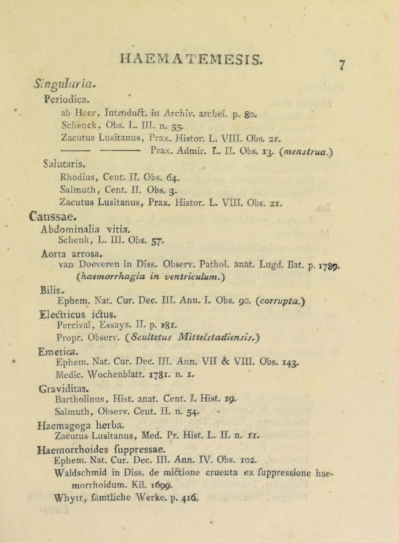 I HAEMATEMESIS. Singularia- Periodica» ab Heer, Intrbduft. iit Archiv. arehei. p. 80. Schenck, Obs. L. IIT. n. 55. Zacutus Lusitanus, Prax.. Hiator. L. VIII. Obs. 2T. Prax» Admiiv L. II, Obs, 13. (menstrua,) Salutaris, Rhodius, Centr. II. Obs. 64. Salmuth, Cent. II. Obs. 3. Zacutus Lusitanus, Prax. Histor. L. VIII. Obs. 21» Caussae* Abdominalia vitia. Schenk, L. III. Obs. 57» Aorta arrosa. van Doeveren in Diss. Observ. Pathol. anat. Lugd, Bat. p. 1789« (haemorrhagia in ventriculum.') Bilis. Ephem. Nat. Cur. Dec. III. Ann. I, Obs. 90. (corrupta.) Ele&ricus idus. Percival, Essays. IT. p. t8r. Propr. Observ. (Scultetus Mittelstadiensis.) Emetica. Ephem. Nat. Cur. Dec. IIT. Ann. VII & VIII. Obs. 143. Medie. Wochenblatt. 1781. n. 1» Graviditas. Bartholinus, Hist. anat. Cent. I. Hist. 19. Salmuth, Observ. Cent. II. n. 54. Haemagoga herba. Zacutus Lusitanus, Med. Pr. Hist. L. II. n, tt. Haemorrhoides fuppressae. Ephem. Nat. Cur. Dec. III. Ann. IV. Obs. 102. Waldschmid in Diss. de miftione cruenta ex fuppressione hae- morrhoidum. Kil. 1699. Wliytt, famtliche Werke. p. 416,