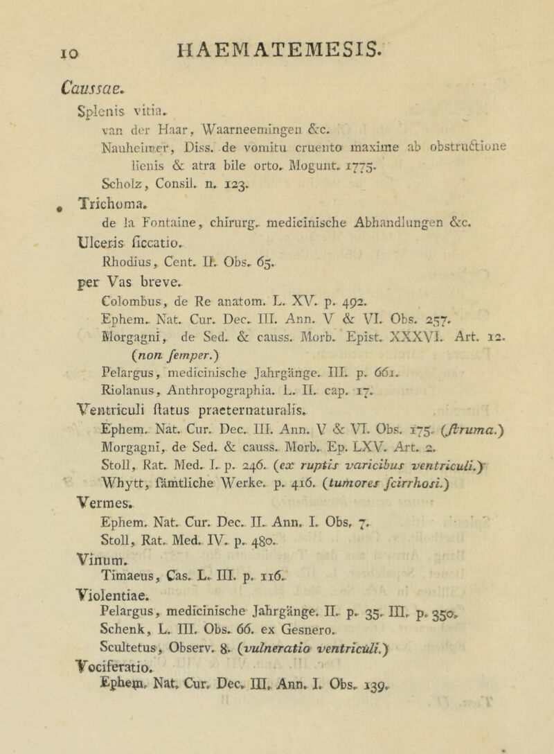 IO Caussae. Splenis vitia* van der Haar, Waarneemingen &c. Nauheimcr, Diss. de vomitu cruento maxime ab obstructione lienis & atra bile orto. Mogunt. 1775. Scholz, Consil. n. 123. # Trichoma. de la Fontaine, chirurg.. medicinische Abhandlungen &c. Ulceris ficcatio.. Rhodius, Cent. II. Obs.. 65. per Vas breve. Colombus, de Re anatom. L. XV. p. 492. Ephem* Nat. Cur. Dec. III. Ann. V & VI. Obs. 257. Morgagni, de Sed. & causs. Morb. Epist. XXXVI. Art. 12. (non femper.) Felargus, medicinische Jahrgange. III. p. 661. Riolanus, Anthropographia. L. II. cap. 17. Ventriculi Ratus praeter naturalis. Ephem, Nat. Cur. Dec. III. Ann. V & VI. Obs. 175. (Jlrumci.) Morgagni, de Sed. & causs. Morb. Ep. LXV. Art. 2. Stoll, Rat. Med. I. p. 246. (ex ruptis varicibus ventriculi./ Whytt, famtliche Werke. p. 416. (tumores /cirrhosi.) Vermes. Ephem. Nat. Cur. Dec. IL Ann. I. Obs, 7. Stoll, Rat. Med. IV. p. 480. Vinum. Timaeus, Cas. L. III. p. n(5. Violentiae. Pelargus, medicinische Jahrgange. II.. p. 35, III. p. 350* Schenk, L. III. Obs. 66. ex Gesnero. Scultetus, Observ. 8* (vulneratio ventriculi.) Vociferatio.