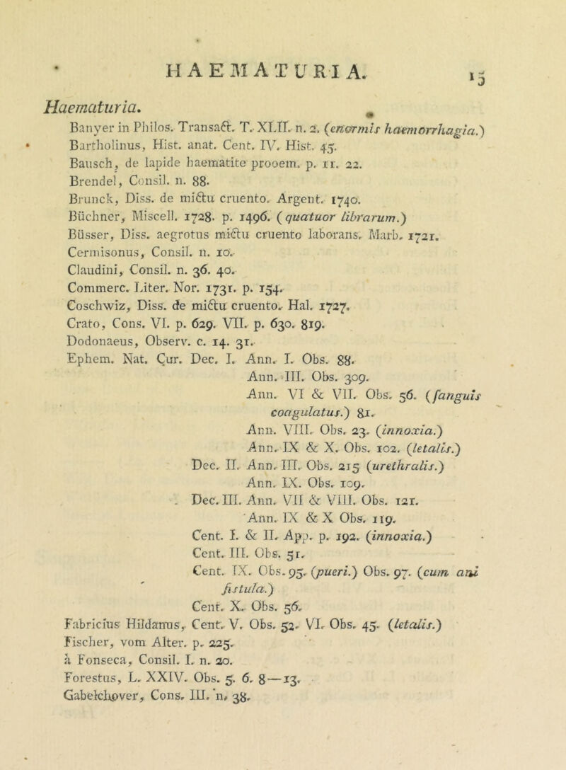 *5 Haematuria. Banyer in Philos. Transafi. T. XI.II. n. 2. (enormis haemorrhagia.') Bartholinus, Hist. anat. Cent. IV. Hist. 45. Bausch, de lapide baematite prooem. p. ir. 22. Brendel, Consil. n. 88- Brunck, Diss. de mittu cruento. Argent. 1740. Buchner, l\liscell. 1728- p. 1496- (quatuor librarum.) Busser, Diss. aegrotus mi6tu cruento laborans. Marb. 1721. Cermisonus, Consil. n. io.- Claudini, Consil. n. 36. 40. Commere. I.iter. Nor. 1731. p. 154. Coschwiz, Diss. de miftu cruento. Hal. 1727. Crato, Cons. VI. p. 629. VII. p. 630. 819« Dodonaeus, Observ. c. 14. 3r. Ephem. Nat. Cur. Dec. I. Ann. L Obs. 88. Ann. III. Obs. 309. Ann. VI & VII. Obs. 56. ([anguis coagulatus.) gi. Ann. VIII. Obs. 23. (innoxia.) Ann. IX & X. Obs. 102. (letalis.) Dec. II. Ann. IIT. Obs. 215 (urethralis.) Ann. IX. Obs. 109, Dec. III. Ann. VII & VIII. Obs. 121. Ann. IX & X Obs. 119. Cent. I. & II. App. p. 192. (innoxia.) Cent. III. Obs. 5r. Cent. TX. Obs. 95. (pueri.) Obs. 97. (cum atu fistula.) Cent. X. Obs. 56. Fabricius Hildanus, Cent. V. Obs. 52. VI. Obs. 45. (letalis.) Fischer, vom Alter, p. 225. a Fonseca, Consil. I. n. 20. Forestus, L. XXIV. Obs. 5. 6. 8 —13. Gabelclopver, Cons. III.'n, 38.