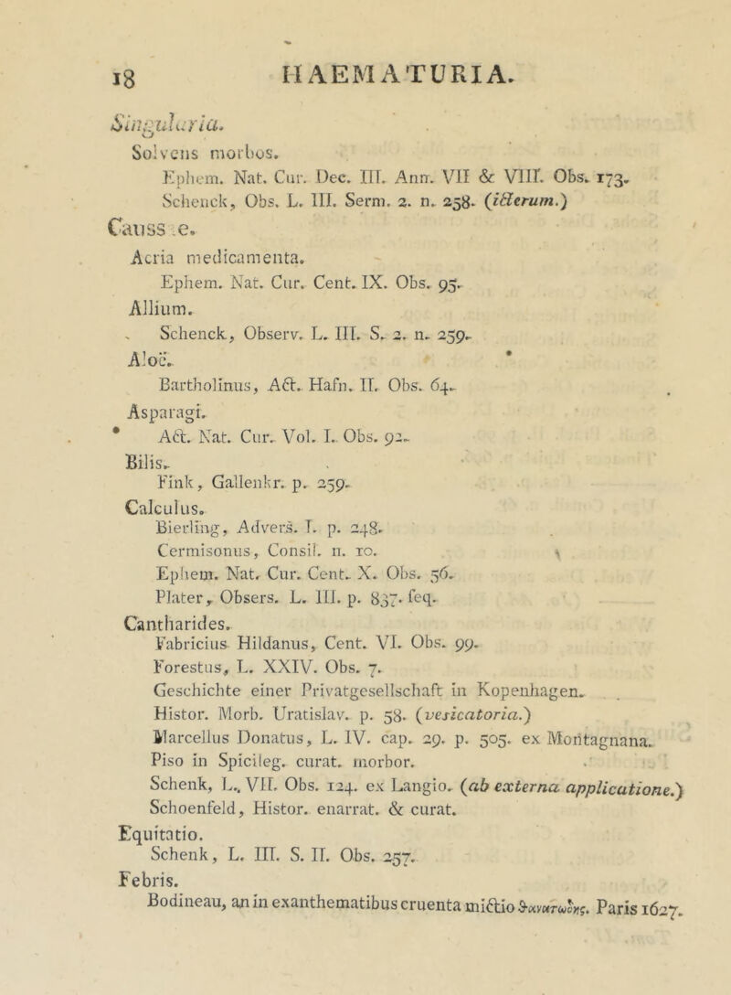 Singularia* vj Solvens morbos. Ephem. Nat. Cur. Dec. ITT. Ann. V71I & VIII. Obs. 173. Schenck, Obs. L. III. Serm. 2. n. 258. (itlcrum.) Causs e. Acria medicamenta. Ephem. Nat. Cur. Cent. IX. Obs. 95. Allium. Schenck, Observ, L. III. S. 2. n. 259. Aloe. Bartholinus, A6t. Hafn. II. Obs. 64. Asparagi. * Aft. Nat. Cur. Vol. I. Obs. 92. Bilis. Fink, Gallenkr. p. 259. Calcul us. Bierling, Advers. T. p. 248. Cermisonus, Consii. n. 10. ^ Ephem. Nat. Cur. Cent. X. Obs. 56. Platery Obsers. L. III. p. 837- feq. Cantharides. Fabricius- Hildanus, Cent. VI. Obs. 99. Forestus, L. XXIV. Obs. 7. Geschichte einer Privatgesellschaft in Kopenhagen. Histor. Morb. Uratislav. p. 58. (vesicatoria.) Marcellus Donatus, L. IV. cap. 29. p. 505. ex Moritagnana. Piso in Spicileg. curat, morbor. Schenk, L.. V1L Obs. 124. ex Langio. (ab externa applicatione.') Schoenfeld, Histor. enarrat. & curat. Equitatio. Schenk, L. IIT. S. II. Obs. 257. Febris. Bodineau, an in exanthematibus cruenta miftio Paris 1627.