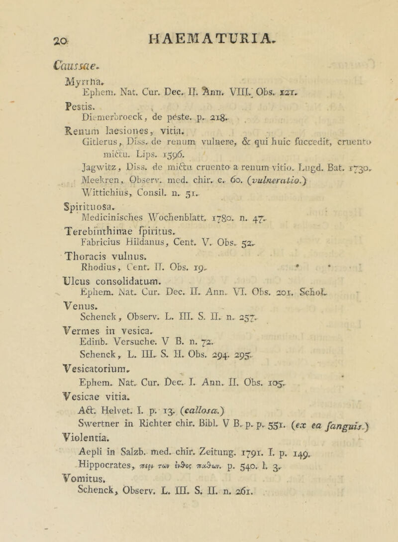 Caussae* Myrrha» Ephem. Na:. Cur. Dec. II. Ann. VITE Obs. X2T. Pestis. , Diemerbroeck, de peste, p. 218. Renum laesiones, vitia. Gitlerus, Diss. de renum vulnere, & qui huic fuccedit, cruenti> mictu. Lips. 3596. Jagwitz, Diss. de miftu cruento a renum vitio. Lugd. Bat. 1730. Meekren, Observ. med. chiiv c.. 60. ('vulneratio.) Wittichius, Consil.. 11. 51.. Spirituosa. Medicinisches Wochenblatt. 1780. n. 47^ Terebinthinae fpiritus. Fabricius Hildanus, Cent. V. Obs. 52.- Thoracis vulnus. Rhodius, Cent. TT. Obs. 19. * Ulcus consolidatum. Ephem. Nat. Cur. Dec. II. Ann. VI. Obs. 201. SchoL V enus. Schenck, Observ. L. III. S. II. n. 257. Vermes in vesica. Ediub. Versuche. V B. n. 72. Schenck, L. III. S. II. Obs. 294. 295; Vesicatorium, Ephem. Nat. Cur. Dec. I. Ann. II. Obs. 105. Vesicae vitia. Aft. Helvet. I. p. 13. (callosa,.} Swertner in Richter chir. Bibi. V B. p. p.. 551. (ex ea /anguis ) Violentia. Aepli in Salzb. med. chir. Zeitung. 1791. I. p. 149. Hippocrates, tuv tv&e? nx^-uv. p. 540. 1* 3» Vomitus. Schenck, Observ. L. HI. S. II. n. 261.