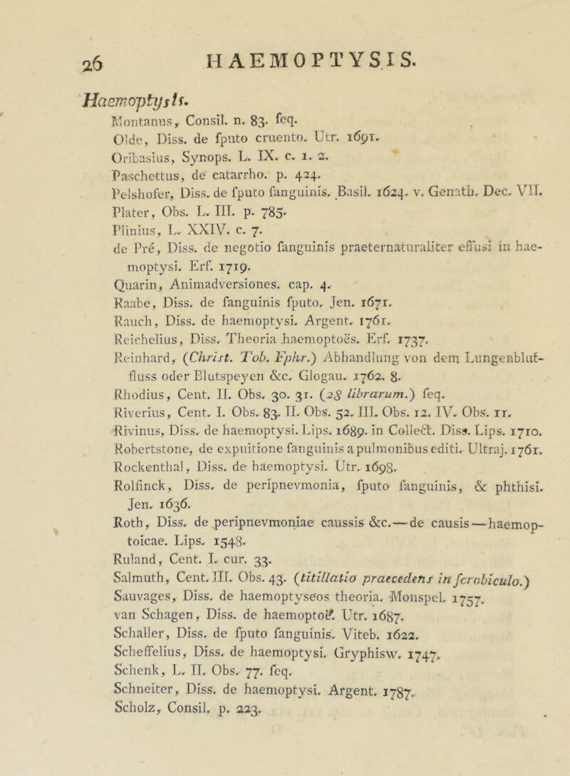 Haemoptysis• Montanus, Consil. n. 83- feq* 0'de, Diss. de fputo cruento. Utr. 1691. Oribasius, Synops. L. IX. c. 1. 2. Paschettus, de catarrho. p. 424. Pelshofer, Diss.de fputo fanguinis. Basii. 1624. v. Genath. Dec. VIL Plater, Obs. L. III. p. 785- Plinius, L. XXIV. c. 7. de Pre, Diss. de negotio fanguinis praeternaturaliter effusi in hae- moptysi. Erf. 1719. Quarin, Animadversiones, cap. 4. Raabe, Diss. de fanguinis fputo. Jen. 1671. Rauch, Diss. de haemoptysi. Argent. 1761. Reiehelius, Diss. Theoria haemoptoes. Erf. 1737. Reinhard, (Christ. Tob. Fphr.) Abhandlung von dem Lungenbliif- fluss oder Blutspeyen &c. Glogau. 1762. 8- Rhodius, Cent. II. Obs. 30. 31. (2<J librarum.') feq. Riverius, Cent. I. Obs. 83- IL Obs. 52. III. Obs. 12. IV. Obs. ir. Rivinus, Diss. de haemoptysi. Lips, 1689. in Collebl. Diss. Lips. 1710. Robertstone, de expuitione fanguinis a pulmonibus editi. Ultraj. 1761. Rockenthal, Diss. de haemoptysi. Utr. 1698. Rolfinck, Diss. de peripnevmonia, fputo fanguinis, & phthisi. Jen. 1636. Roth, Diss. de peripnevmoniae caussis &c.—de causis—haemop- toicae. Lips. 1548* Ruland, Cent. I. cur. 33. Salmuth, Cent. III. Obs. 43. (titillatio praecedens in fcrabiculo.) Sauvages, Diss. de haemoptyseos theoria. •Monspel. 1757. van Schagen, Diss. de haemopto& Utr. 1687. Schaller, Diss. de fputo fanguinis. Viteb. 1622. Scheffelius, Diss. de haemoptysi. Gryphisw. 1747. Schenk, L. II. Obs. 77. feq. Schneiter, Diss. de haemoptysi. Argent. 1787. Scholz, Consil. p. 223.