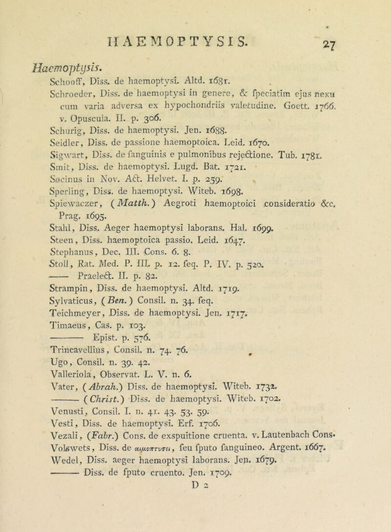 Haemoptysis. SchootT, Diss. de haemoptysi Altd. i6Sr. Schroeder, Diss. de haemoptysi in genere, & fpeciatlm ejus nexu cum varia adversa ex hypochondriis valetudine. Goett. 1766. v. Opuscuia. II. p. 306. Schurig, Diss. de haemoptysi. Jen. 1688- Seidler, Diss. de passione haemoptoica. Leid. 1670. Sigwart, Diss. de fanguinis e pulmonibus reje&ione. Tub. 1781. Sinit, Diss. de haemoptysi. Lugd. Bat. 1721. • Socinus in Nov. Aft. Helvet. I. p. 259. Sperling, Diss. de haemoptysi. Witeb. 1698. Spiewaczer, (Matth.) Aegroti haemoptoici .consideratio &c. Prag. 1695. Stahl, Diss. Aeger haemoptysi laborans. Hal. 1699. Steen, Diss. haemoptoica passio. Leid. 1647. Stephanus, Dec. III. Cons. 6. 8- Stoll, Rat. Med. P. IIL p. 12. feq. P. IV. p. 520. Praeletft. II. p. 82. Strampin, Diss. de haemoptysi. Altd. 1719. Sylvaticus, ( Ben. ) Consil. n. 34. feq. Teichmeyer, Diss. de haemoptysi. Jen. 1717. Timaeus, Cas. p. 103. Epist. p. 576. Trincavellius, Consil. n. 74. 76. Ugo, Consil. n. 39. 42. Valleriola, Observat. L. V. n. 6. Vater, (Abrah.) Diss. de haemoptysi. Witeb. 1732. (Christ.) Diss. de haemoptysi. Witeb. 1702. Venusti, Consil. I. n. 41. 43. 53. 59. Vesti, Diss. de haemoptysi. Erf. 1706. Vezali, (Fabr.) Cons.de exspuitione cruenta, v. Lautenbach Cons» Volswets, Diss. de feu fputo fanguineo. Argent. 1667. Wedel, Diss. aeger haemoptysi laborans. Jen. 1679. Diss. de fputo cruento. Jen. 1709. D 2