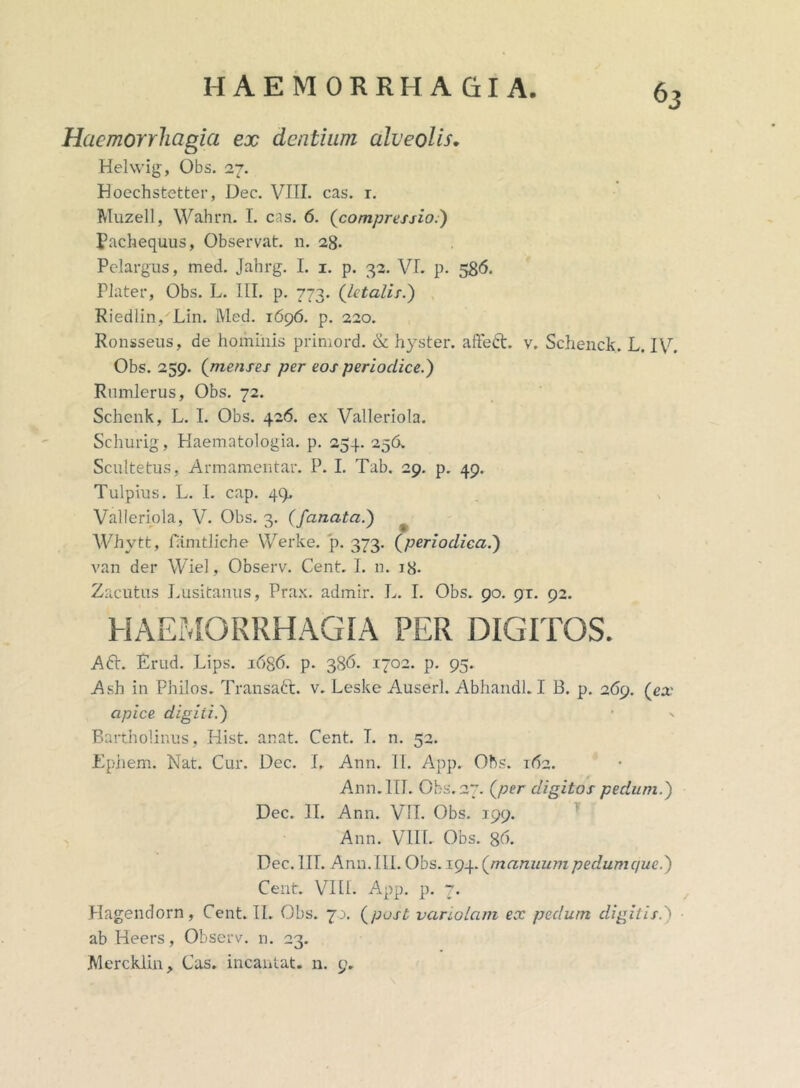 Haemorrhagia ex dentium alveolis. Helwig, Obs. 27. Hoechstetter, Dec. VIII. cas. r. Muzell, Wahrn. I. cas. 6. (compressio.) pachequus, Observat, n. 28. Pelargus, med. Jahrg. I. 1. p. 32. VI. p. 586. PJater, Obs. L. III. p. 773. (letali r.) Riedlin, Lin. l\Ied. 1696. p. 220. Ronsseus, de hominis primord. & hyster. affeci. v. Schenck. L. IV. Obs. 259. (menses per eos periodice.) Rumlerus, Obs. 72. Schenk, L. I. Obs. 426. ex Valleriola. Schurig, Haematologia. p. 254. 256. Scultetus, Armamentar. P. I. Tab. 29. p. 49. Tulpius. L. I. cap. 49. Valleriola, V. Obs. 3. (fanata.) Whytt, famtliche Werke. p. 373. (periodica.) van der Wiel, Observ. Cent. I. n. 18. Zacutus Lusitanus, Prax. admir. L. I. Obs. 90. 91. 92. HAEMORRHAGIA PER DIGITOS. Aft. Erud. Lips. i6g6. p. 386. 1702. p. 95. Ash in Philos. Transaft. v. Leske Auserl. AbllandLI B. p. 269. (ea.1 apice digiii.) Bartholinus, Hist. anat. Cent. I. n. 52. Epjhem. Nat. Cur. Dec. L Ann. II. App. Ohs. 162. Ann.lII. Obs.27. (per digitos pedum.) Dec. II. Ann. VII. Obs. 199. Ann. VIII. Obs. 86. Dec. III. Ann. Ili. Obs. 194. (manuumpedumque.) Cent. VIII. App. p. 7. Hagendorn , Cent. II. Obs. 7.1. (post variolam ex pedunt digitis.) ab Heers, Observ. n. 23. Mercklin, Cas. incantat, n. 9.