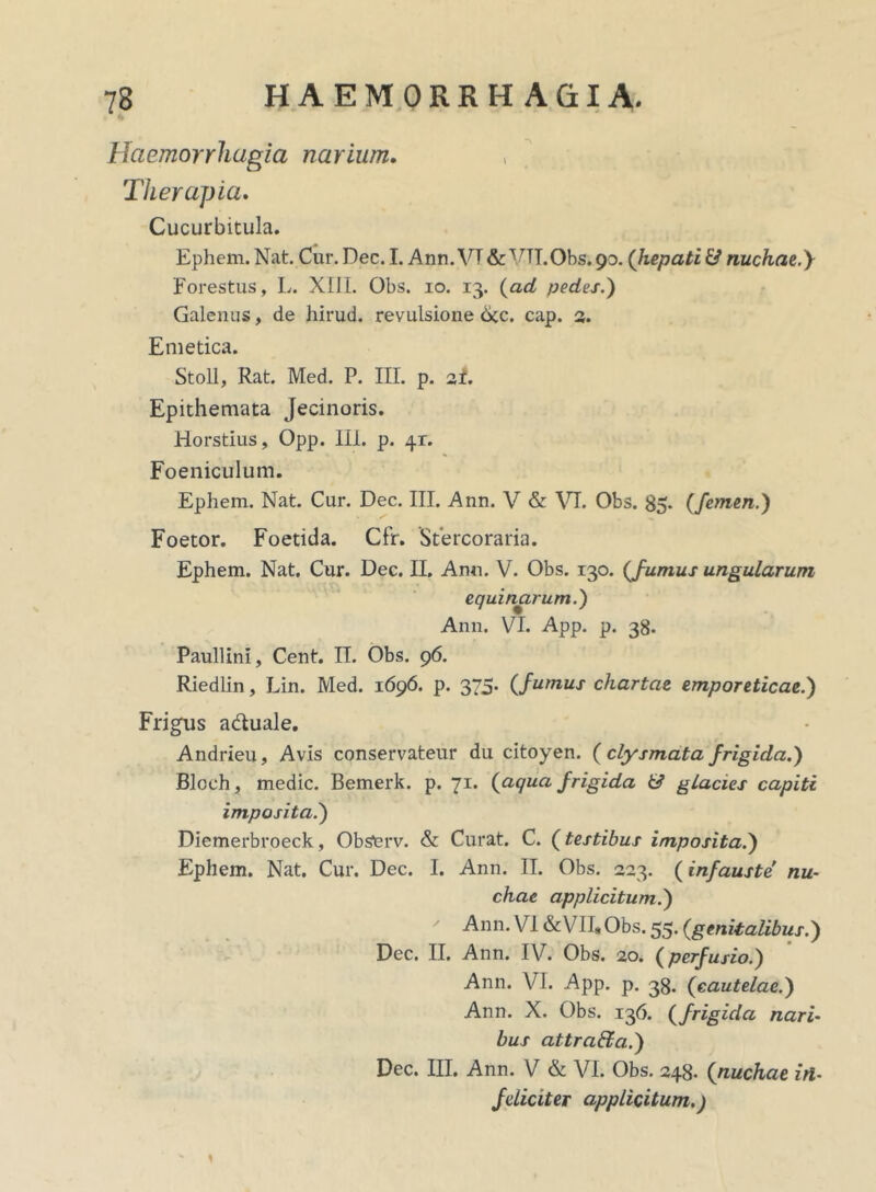 Haemorrhagia narium. Therapia. Cucurbitula. Ephem. Nat. Cur. Dec. I. Ann. VT& VTT.Obs.90. ('hepati & nuchae.y Forestus, L. XIII. Obs. 10. 13. (ad pedes.) Galenus, de hirud. revulsione <Xc. cap. 3. Emetica. Stoll, Rat. Med. P. III. p. ai. Epithemata Jecinoris. Horstius, Opp. III. p. 41:. Foeniculum. Ephem. Nat. Cur. Dec. III. Ann. V & VI. Obs. 85. (femen.) Foetor. Foetida. Cfr. Stercoraria. Ephem. Nat. Cur. Dec. II. Anu. V. Obs. 130. (fumus ungularum equinarum.) Ann. VI. App. p. 38. Paullini, Cent. II. Obs. 96. Riedlin, Lin. Med. 1696. p. 375. (fumus chartae emporeticae.) Frigus adtuale. Andrieu, Avis conservateur du citoyen. (clysmatafrigida.) Blcch, medie. Bemerk. p. 71. (aqua frigida 6? glacies capiti imposita.) Diemerbroeck, Obstrv. & Curat. C. (testibus imposita.) Ephem. Nat. Cur. Dec. I. Ann. II. Obs. 323. (infauste nu- chae applicitum.) ' Ann. VI &VII*Obs. 55. (genitalibus.) Dec. II. Ann. IV. Obs. 20. (perfusio.) Ann. VI. App. p. 33. (cautelae.) Ann. X. Obs. 136. (frigida nari- bus attra&a.) Dec. III. Ann. V & VI. Obs. 248. (nuchae in- feliciter applicitum.) 1