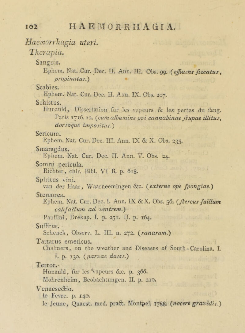 Haemorrh agia uteri. Therapia. Sanguis. Ephem. Nat. Cur. Dec. II. Ann. III. Obs. 99. (effluens ficcatus % propinatus.') Scabies. Ephem. Nat. Cur. Dec. II. Ann. IX. Obs. 207. Schistus. Hunauld, Dissertation fur la? vapeurs & les pertes du fang. Paris 1716.12. (cum albumine ovi cannabinae jiupae illitus, dorsoque impositus.) Sericum. Ephem. Nat. Cur. Dec. III. Ann. IX & X. Obs. 235. Smaragdus. Ephem. Nat. Cur. Dec. II. Ann. V. Obs. 24. Somni pericula. Richter, chir. Bibi. VI B. p. 618. Spiritus vini. van der Haar, Waarneemingen &c. (externe ope fpongiae.) Stercorea. Ephem. Nat. Cur. Dec. I. Ann. IX &X. Obs. 56: (Jiercus fuillum calefattum ad ventrem.) Paullini, Drekap. I. p. 251. II. p. 164. SufHtus. Schenck, Observ. L. III. 11. 272. (ranarum.) Tartarus emeticus. Chalmers, on the weather and Diseases of South-Carolina. I. L p. 130. (parvae doses.) Terror.- Hunauld, fur les Vapeurs &c. p. 366. Mohrenheim, Beobachtungen. II. p. 210. Venaesedio. le Fevre. p. 140. le Jeune, Quaest. med. prad. Montpel. 1788- (nocere gravidis.) i